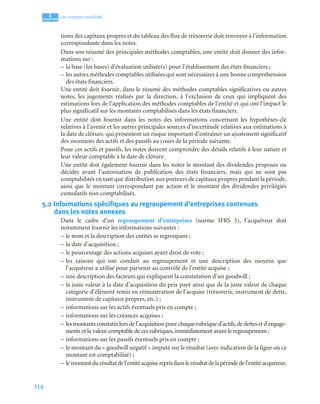 314
4
C
C
C
CH
H
H
HA
A
A
AP
P
P
PI
I
I
IT
T
T
TR
R
R
RE
E
E
E
Les comptes consolidés
tions des capitaux propres et du tableau des flux de trésorerie doit renvoyer à l’information
correspondante dans les notes.
Dans son résumé des principales méthodes comptables, une entité doit donner des infor-
mations sur :
– la base (les bases) d’évaluation utilisée(s) pour l’établissement des états financiers ;
– les autres méthodes comptables utilisées qui sont nécessaires à une bonne compréhension
des états financiers.
Une entité doit fournir, dans le résumé des méthodes comptables significatives ou autres
notes, les jugements réalisés par la direction, à l’exclusion de ceux qui impliquent des
estimations lors de l’application des méthodes comptables de l’entité et qui ont l’impact le
plus significatif sur les montants comptabilisés dans les états financiers.
Une entité doit fournir dans les notes des informations concernant les hypothèses-clé
relatives à l’avenir et les autres principales sources d’incertitude relatives aux estimations à
la date de clôture, qui présentent un risque important d’entraîner un ajustement significatif
des montants des actifs et des passifs au cours de la période suivante.
Pour ces actifs et passifs, les notes doivent comprendre des détails relatifs à leur nature et
leur valeur comptable à la date de clôture.
Une entité doit également fournir dans les notes le montant des dividendes proposés ou
décidés avant l’autorisation de publication des états financiers, mais qui ne sont pas
comptabilités en tant que distribution aux porteurs de capitaux propres pendant la période,
ainsi que le montant correspondant par action et le montant des dividendes privilégiés
cumulatifs non comptabilisés.
5.2 Informations spécifiques au regroupement d’entreprises contenues
dans les notes annexes
Dans le cadre d’un regroupement d’entreprises (norme IFRS 3), l’acquéreur doit
notamment fournir les informations suivantes :
– le nom et la description des entités se regroupant ;
– la date d’acquisition ;
– le pourcentage des actions acquises ayant droit de vote ;
– les raisons qui ont conduit au regroupement et une description des moyens que
l’acquéreur a utilisé pour parvenir au contrôle de l’entité acquise ;
– une description des facteurs qui expliquent la constatation d’un goodwill ;
– la juste valeur à la date d’acquisition du prix payé ainsi que de la juste valeur de chaque
catégorie d’élément remis en rémunération de l’acquise (trésorerie, instrument de dette,
instrument de capitaux propres, etc.) ;
– informations sur les actifs éventuels pris en compte ;
– informations sur les créances acquises ;
– les montants constatés lors de l’acquisition pour chaque rubrique d’actifs,de dettes et d’engage-
ments et la valeur comptable de ces rubriques, immédiatement avant le regroupement ;
– informations sur les passifs éventuels pris en compte ;
– le montant du « goodwill négatif » imputé sur le résultat (avec indication de la ligne où ce
montant est comptabilisé) ;
– lemontantdurésultatdel’entitéacquisereprisdanslerésultatdelapériodedel’entitéacquéreur.
 