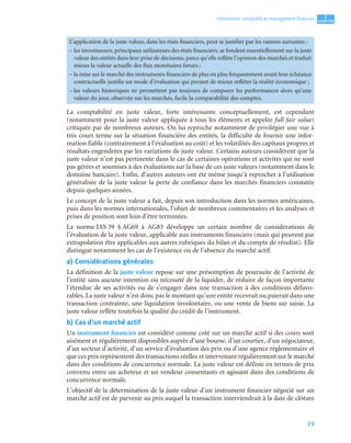 19
1
C
C
C
CH
H
H
HA
A
A
AP
P
P
PI
I
I
IT
T
T
TR
R
R
RE
E
E
E
Information comptable et management ﬁnancier
La comptabilité en juste valeur, forte intéressante conceptuellement, est cependant
(notamment pour la juste valeur appliquée à tous les éléments et appelée full fair value)
critiquée par de nombreux auteurs. On lui reproche notamment de privilégier une vue à
très court terme sur la situation financière des entités, la difficulté de fournir une infor-
mation fiable (contrairement à l’évaluation au coût) et les volatilités des capitaux propres et
résultats engendrées par les variations de juste valeur. Certains auteurs considèrent que la
juste valeur n’est pas pertinente dans le cas de certaines opérations et activités qui ne sont
pas gérées et soumises à des évaluations sur la base de ces juste valeurs (notamment dans le
domaine bancaire). Enfin, d’autres auteurs ont été même jusqu’à reprocher à l’utilisation
généralisée de la juste valeur la perte de confiance dans les marchés financiers constatée
depuis quelques années.
Le concept de la juste valeur a fait, depuis son introduction dans les normes américaines,
puis dans les normes internationales, l’objet de nombreux commentaires et les analyses et
prises de position sont loin d’être terminées.
La norme IAS 39 § AG69 à AG83 développe un certain nombre de considérations de
l’évaluation de la juste valeur, applicable aux instruments financiers (mais qui peuvent par
extrapolation être applicables aux autres rubriques du bilan et du compte de résultat). Elle
distingue notamment les cas de l’existence ou de l’absence du marché actif.
a) Considérations générales
La définition de la juste valeur repose sur une présomption de poursuite de l’activité de
l’entité sans aucune intention ou nécessité de la liquider, de réduire de façon importante
l’étendue de ses activités ou de s’engager dans une transaction à des conditions défavo-
rables. La juste valeur n’est donc pas le montant qu’une entité recevrait ou paierait dans une
transaction contrainte, une liquidation involontaire, ou une vente de biens sur saisie. La
juste valeur reflète toutefois la qualité du crédit de l’instrument.
b) Cas d’un marché actif
Un instrument financier est considéré comme coté sur un marché actif si des cours sont
aisément et régulièrement disponibles auprès d’une bourse, d’un courtier, d’un négociateur,
d’un secteur d’activité, d’un service d’évaluation des prix ou d’une agence réglementaire et
que ces prix représentent des transactions réelles et intervenant régulièrement sur le marché
dans des conditions de concurrence normale. La juste valeur est définie en termes de prix
convenu entre un acheteur et un vendeur consentants et agissant dans des conditions de
concurrence normale.
L’objectif de la détermination de la juste valeur d’un instrument financier négocié sur un
marché actif est de parvenir au prix auquel la transaction interviendrait à la date de clôture
L’application de la juste valeur, dans les états financiers, peut se justifier par les raisons suivantes :
– les investisseurs, principaux utilisateurs des états financiers, se fondent essentiellement sur la juste
valeur des entités dans leur prise de décisions, parce qu’elle reflète l’opinion des marchés et traduit
mieux la valeur actuelle des flux monétaires futurs ;
– la mise sur le marché des instruments financiers de plus en plus fréquemment avant leur échéance
contractuelle justifie un mode d’évaluation qui permet de mieux refléter la réalité économique ;
– les valeurs historiques ne permettent pas toujours de comparer les performances alors qu’une
valeur du jour, observée sur les marchés, facile la comparabilité des comptes.
 