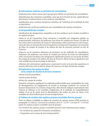 317
4
C
C
C
CH
H
H
HA
A
A
AP
P
P
PI
I
I
IT
T
T
TR
R
R
RE
E
E
E
Les comptes consolidés
b) Informations relatives au périmètre de consolidation
• Indication des critères retenus par le groupe pour définir son périmètre de consolidation.
• Identification des entreprises consolidées, ainsi que de la fraction de leur capital détenue
directement et indirectement, et leur mode de consolidation.
• Justification, pour certaines entreprises contrôlées, de l’utilisation de la méthode de mise
en équivalence.
• Indication des motifs qui justifient la non-consolidation de certaines entreprises.
c) Comparabilité des comptes
• Justification des changements comptables et de leur incidence sur le résultat consolidé et
les capitaux propres.
• Dans le cas de l’acquisition d’une entreprise à consolider par intégration globale ou
proportionnelle, indication (de préférence sous forme de comptes pro-forma) à la date de
son entrée dans le périmètre de toutes les informations utiles concernant le coût d’acqui-
sition des titres, le montant de l’écart d’acquisition et l’impact de l’acquisition sur tout poste
du bilan, du compte de résultat et du tableau des flux de trésorerie présenté au titre de
l’exercice.
• Dans le cas de variations ultérieures du périmètre ou des méthodes de consolidation,
indication (de préférence sous forme de comptes pro-forma) de toutes les informations
utiles concernant l’incidence des changements significatifs portant sur tout poste du bilan,
du compte de résultat et du tableau des flux de trésorerie affecté de façon significative par
cette modification du pourcentage de détention.
• Mention des informations significatives concernant le coût ou le prix des acquisitions et
cessions effectuées entre la date de clôture de l’exercice et la date d’arrêté des comptes.
d) Explications des postes du bilan
et du compte de résultat et de leurs variations
• Postes d’actifs immobilisés.
• Autres postes du bilan.
• Postes du compte de résultat.
Quand les entreprises appliquent les méthodes préférentielles pour comptabiliser les coûts
de développement, les engagements de retraite et avantages similaires, les contrats de
location financement, les contrats à long terme, elles doivent indiquer expressément dans
l’annexe la référence et les modalités d’application de la méthode de comptabilisation
utilisée. Il en est de même pour la détermination des indices de perte de valeur et les
modalités de calcul utilisées pour les tests de dépréciation.
e) Tableau de variation des capitaux propres consolidés (Part du groupe)
Dans un tableau (semblable au tableau de variation de capitaux propres IFRS présenté au
paragraphe 4 ci-dessus), on trouve les variations entre N – 2 et N – 1 et entre N – 1 et N des
postes de capitaux propres consolidés (part du groupe).
Les variations des capitaux propres consolidés peuvent avoir notamment pour origine :
– les variations du capital de l’entreprise consolidante ;
– l’acquisition ou la cession de titres d’autocontrôle ;
 