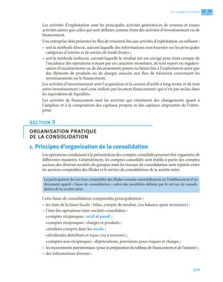 319
4
C
C
C
CH
H
H
HA
A
A
AP
P
P
PI
I
I
IT
T
T
TR
R
R
RE
E
E
E
Les comptes consolidés
Les activités d’exploitation sont les principales activités génératrices de revenus et toutes
activités autres que celles qui sont définies comme étant des activités d’investissement ou de
financement.
Une entreprise doit présenter les flux de trésorerie liés aux activités d’exploitation, en utilisant :
– soit la méthode directe, suivant laquelle des informations sont fournies sur les principales
catégories d’entrées et de sorties de fonds brutes ;
– soit la méthode indirecte, suivant laquelle le résultat net est corrigé pour tenir compte de
l’incidence des opérations n’ayant pas un caractère monétaire, de tout report ou régulari-
sation d’encaissements ou de décaissements passés ou futurs liés à l’exploitation ainsi que
des éléments de produits ou de charges associés aux flux de trésorerie concernant les
investissements ou le financement.
Les activités d’investissement sont l’acquisition et la cession d’actifs à long terme et de tout
autre investissement (sauf ceux réalisés par location financement) qui n’est pas inclus dans
les équivalents de liquidités.
Les activités de financement sont les activités qui entraînent des changements quant à
l’ampleur et à la composition des capitaux propres et des capitaux empruntés de l’entre-
prise.
1. Principes d’organisation de la consolidation
Les opérations conduisant à la présentation des comptes consolidés peuvent être organisées de
différentes manières. Généralement, les comptes consolidés sont établis à partir des comptes
sociaux des diverses sociétés du groupes mais les travaux de consolidation sont répartis entre
les services comptables des filiales et le service de consolidation de la société mère.
Cette liasse de consolidation comprendra principalement :
– les états de la liasse fiscale : bilan, compte de résultat, (ou balance après inventaire) ;
– l’état des opérations inter-sociétés consolidées :
• comptes réciproques : actif et passif ;
• comptes réciproques : charges et produits ;
• résultats compris dans les stocks ;
• dividendes distribués et reçus (ou à recevoir) ;
• comptes non réciproques : dépréciations, provisions pour risques et charges ;
– les mouvements patrimoniaux (pour la préparation du tableau de financement et de l’annexe) ;
– des informations diverses :
section 9
organisation pratique
de la consolidation
La participation des services comptables des filiales consiste essentiellement en l’établissement d’un
document appelé « liasse de consolidation » selon des modalités définies par le service de consoli-
dation de la société mère.
 
