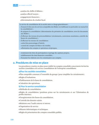 320
4
C
C
C
CH
H
H
HA
A
A
AP
P
P
PI
I
I
IT
T
T
TR
R
R
RE
E
E
E
Les comptes consolidés
• analyse du chiffre d’affaires ;
• analyse effectif moyen ;
• engagements financiers ;
• détermination du résultat fiscal.
2. Procédures de mise en place
Les procédures à mettre en place pour établir les comptes consolidés concernent à la fois les
sociétés consolidées et le service consolidation de l’entreprise consolidante.
a)Pour les sociétés consolidées
• Plan comptable commun à l’ensemble du groupe (pour simplifier les retraitements).
• Règles d’évaluations.
• Établissement de la liasse de consolidation.
• Calendrier des opérations.
b) Pour le service consolidation
• Méthodes de consolidation.
• Règles de consolidation (positions prises sur les retraitements et sur l’élimination de
profits internes).
• Enregistrement des liasses de consolidation.
• Contrôle des données saisies.
• Relations avec l’audit externe et interne.
• Organisation du service.
• Moyens informatiques et techniques.
• Règles de présentation des comptes consolidés publiés.
Le service de consolidation de la société mère se charge généralement :
– d’assurer le lien avec les services comptables des filiales (en établissant en particulier un manuel de
la consolidation) ;
– de préparer la consolidation (détermination du périmètre de consolidation, envoi de documents
aux filiales) ;
– d’effectuer des travaux de préconsolidation (retraitements, conversions monétaires, contrôle des
liasses de consolidation) ;
– d’effectuer les travaux de consolidation :
•calcul des pourcentages d’intérêt,
•cumul des comptes de bilan et de résultat,
•élimination des comptes et opérations réciproques,
•traitement des titres de participation et partage des capitaux propres,
•établissement des états financiers consolidés ;
– d’assumer les relations avec les commissaires aux comptes.
 