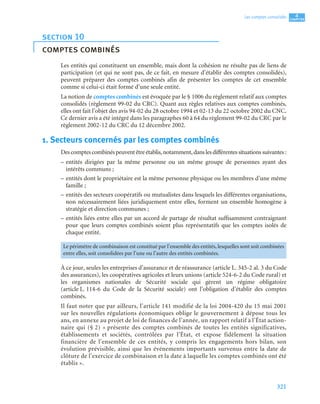 321
4
C
C
C
CH
H
H
HA
A
A
AP
P
P
PI
I
I
IT
T
T
TR
R
R
RE
E
E
E
Les comptes consolidés
Les entités qui constituent un ensemble, mais dont la cohésion ne résulte pas de liens de
participation (et qui ne sont pas, de ce fait, en mesure d’établir des comptes consolidés),
peuvent préparer des comptes combinés afin de présenter les comptes de cet ensemble
comme si celui-ci était formé d’une seule entité.
La notion de comptes combinés est évoquée par le § 1006 du règlement relatif aux comptes
consolidés (règlement 99-02 du CRC). Quant aux règles relatives aux comptes combinés,
elles ont fait l’objet des avis 94-02 du 28 octobre 1994 et 02-13 du 22 octobre 2002 du CNC.
Ce dernier avis a été intégré dans les paragraphes 60 à 64 du règlement 99-02 du CRC par le
règlement 2002-12 du CRC du 12 décembre 2002.
1. Secteurs concernés par les comptes combinés
Descomptescombinéspeuventêtreétablis,notamment,danslesdifférentessituationssuivantes :
– entités dirigées par la même personne ou un même groupe de personnes ayant des
intérêts communs ;
– entités dont le propriétaire est la même personne physique ou les membres d’une même
famille ;
– entités des secteurs coopératifs ou mutualistes dans lesquels les différentes organisations,
non nécessairement liées juridiquement entre elles, forment un ensemble homogène à
stratégie et direction communes ;
– entités liées entre elles par un accord de partage de résultat suffisamment contraignant
pour que leurs comptes combinés soient plus représentatifs que les comptes isolés de
chaque entité.
À ce jour, seules les entreprises d’assurance et de réassurance (article L. 345-2 al. 3 du Code
des assurances), les coopératives agricoles et leurs unions (article 524-6-2 du Code rural) et
les organismes nationales de Sécurité sociale qui gèrent un régime obligatoire
(article L. 114-6 du Code de la Sécurité sociale) ont l’obligation d’établir des comptes
combinés.
Il faut noter que par ailleurs, l’article 141 modifié de la loi 2004-420 du 15 mai 2001
sur les nouvelles régulations économiques oblige le gouvernement à dépose tous les
ans, en annexe au projet de loi de finances de l’année, un rapport relatif à l’État action-
naire qui (§ 2) « présente des comptes combinés de toutes les entités significatives,
établissements et sociétés, contrôlées par l’État, et expose fidèlement la situation
financière de l’ensemble de ces entités, y compris les engagements hors bilan, son
évolution prévisible, ainsi que les événements importants survenus entre la date de
clôture de l’exercice de combinaison et la date à laquelle les comptes combinés ont été
établis ».
section 10
comptes combinés
Le périmètre de combinaison est constitué par l’ensemble des entités, lesquelles sont soit combinées
entre elles, soit consolidées par l’une ou l’autre des entités combinées.
 