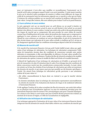 20
1
C
C
C
CH
H
H
HA
A
A
AP
P
P
PI
I
I
IT
T
T
TR
R
R
RE
E
E
E
Information comptable et management ﬁnancier
pour cet instrument (c’est-à-dire sans modifier ni reconditionner l’instrument) sur le
marché actif le plus avantageux auquel l’entité a un accès immédiat. L’entité ajuste toutefois
le prix sur le marché le plus avantageux de manière à refléter toute différence de risque de
crédit de la contrepartie entre les instruments négociés sur ce marché et celui qui est évalué.
L’existence de cotations publiées sur un marché actif constitue la meilleure indication de la
juste valeur. Lorsqu’elles existent, elles sont utilisées pour évaluer l’actif ou le passif financier.
c) Cours acheteur et cours vendeur
Le prix approprié coté sur un marché pour un actif détenu ou un passif à émettre est
habituellement le cours acheteur actuel et, pour un actif destiné à être acheté ou un passif
destiné à être détenu, le cours vendeur. Lorsqu’une entité a des actifs et des passifs présentant
des risques de marché qui se compensent, elle peut prendre les cours milieu de marché
comme base d’établissement de la juste valeur des positions des risques qui se compensent et
appliquer le cours acheteur ou le cours vendeur à la position nette ouverte, selon le cas.
Quand les cours acheteurs ou vendeurs ne sont pas disponibles, le prix de la transaction la
plus récente donne une indication de la juste valeur actuelle à condition qu’il n’y ait pas eu
de changement significatif dans les conditions économiques depuis la date de la transaction.
d) Absence de marché actif
Si le marché d’un instrument financier n’est pas actif, l’entité établit la juste valeur par appli-
cation d’une technique de valorisation. Les techniques de valorisation comprennent l’utili-
sation de transactions récentes dans des conditions de concurrence normale entre parties
informées et consentantes, si elles sont disponibles, la référence à la juste valeur actuelle d’un
autre instrument identique en substance, l’analyse des flux de trésorerie actualisés et les modèles
de valorisation des options (comme le modèle de Black and Scholes et le modèle binomial).
L’objectif de l’application d’une technique de valorisation est d’établir ce qu’aurait été le
prix de transaction à la date d’évaluation dans le cadre d’un échange dans des conditions de
pleine concurrence motivé par des considérations commerciales normales. La juste valeur
est estimée sur la base des résultats d’une technique de valorisation qui utilise au maximum
des données de marché, et qui repose aussi peu que possible sur des données spécifiques à
l’entité. On attend d’une technique de valorisation qu’elle parvienne à une estimation
réaliste de la juste valeur si :
– elle reflète raisonnablement la façon dont on s’attend à ce que le marché valorise
l’instrument ;
– les données introduites dans la technique de valorisation représentent raisonnablement
les attentes du marché et les évaluations des facteurs de risque et de rendement inhérents
à l’instrument financier.
Si elle applique l’analyse de la valeur actualisée des flux de trésorerie, une entité doit utiliser
un ou plusieurs taux d’actualisation égal(aux) au taux de rendement prévalant pour des
instruments financiers dont les termes et les caractéristiques sont pour l’essentiel identiques.
Les créances et les dettes à court terme sans taux d’intérêt déclaré peuvent être évaluées au
montant de la facture d’origine, si l’effet de l’actualisation est négligeable.
e) Utilisation des techniques de valorisation
Une technique appropriée d’estimation de la juste valeur d’un instrument financier donné
intégrerait tant des données de marché observables relatives aux conditions du marché que
 