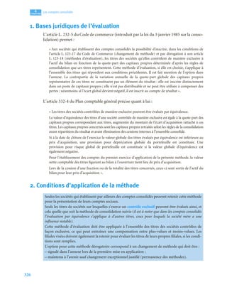 326
4
C
C
C
CH
H
H
HA
A
A
AP
P
P
PI
I
I
IT
T
T
TR
R
R
RE
E
E
E
Les comptes consolidés
1. Bases juridiques de l’évaluation
L’article L. 232-5 du Code de commerce (introduit par la loi du 3 janvier 1985 sur la conso-
lidation) permet :
« Aux sociétés qui établissent des comptes consolidés la possibilité d’inscrire, dans les conditions de
l’article L. 123-17 du Code de Commerce (changement de méthode) et par dérogation à son article
L. 123-18 (méthodes d’évaluation), les titres des sociétés qu’elles contrôlent de manière exclusive à
l’actif du bilan en fonction de la quote-part des capitaux propres déterminée d’après les règles de
consolidation que ces titres représentent. Cette méthode d’évaluation, si elle est choisie, s’applique à
l’ensemble des titres qui répondent aux conditions précédentes. Il est fait mention de l’option dans
l’annexe. La contrepartie de la variation annuelle de la quote-part globale des capitaux propres
représentative de ces titres ne constituent pas un élément du résultat : elle est inscrite distinctement
dans un poste de capitaux propres ; elle n’est pas distribuable et ne peut être utilisée à compenser des
pertes ; néanmoins si l’écart global devient négatif, il est inscrit au compte de résultat ».
L’article 332-4 du Plan comptable général précise quant à lui :
« Les titres des sociétés contrôlées de manière exclusive peuvent être évalués par équivalence.
La valeur d’équivalence des titres d’une société contrôlée de manière exclusive est égale à la quote-part des
capitaux propres correspondant aux titres, augmentée du montant de l’écart d’acquisition rattaché à ces
titres. Les capitaux propres concernés sont les capitaux propres retraités selon les règles de la consolidation
avant répartition du résultat et avant élimination des cessions internes à l’ensemble consolidé.
Si à la date de clôture de l’exercice la valeur globale des titres évalués par équivalence est inférieure au
prix d’acquisition, une provision pour dépréciation globale du portefeuille est constituée. Une
provision pour risque global de portefeuille est constituée si la valeur globale d’équivalence est
également négative.
Pour l’établissement des comptes du premier exercice d’application de la présente méthode, la valeur
nette comptable des titres figurant au bilan à l’ouverture tient lieu de prix d’acquisition.
Lors de la cession d’une fraction ou de la totalité des titres concernés, ceux-ci sont sortis de l’actif du
bilan pour leur prix d’acquisition ».
2. Conditions d’application de la méthode
Seules les sociétés qui établissent par ailleurs des comptes consolidés peuvent retenir cette méthode
pour la présentation de leurs comptes sociaux.
Seuls les titres de sociétés sur lesquelles s’exerce un contrôle exclusif peuvent être évalués ainsi, et
cela quelle que soit la méthode de consolidation suivie (il est à noter que dans les comptes consolidés
l’évaluation par équivalence s’applique à d’autres titres, ceux pour lesquels la société mère a une
influence notable).
Cette méthode d’évaluation doit être appliquée à l’ensemble des titres des sociétés contrôlées de
façon exclusive, ce qui peut entraîner une compensation entre plus-values et moins-values. Les
filiales visées doivent également la retenir pour évaluer les titres de leurs propres filiales, si les condi-
tions sont remplies.
L’option pour cette méthode dérogatoire correspond à un changement de méthode qui doit être :
– signalé dans l’annexe lors de la première mise en application ;
– maintenu à l’avenir sauf changement exceptionnel justifié (permanence des méthodes).
 
