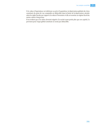 331
4
C
C
C
CH
H
H
HA
A
A
AP
P
P
PI
I
I
IT
T
T
TR
R
R
RE
E
E
E
Les comptes consolidés
Si la valeur d’équivalence est inférieure au prix d’acquisition, la dépréciation globale des titres
constituée du point de vue comptable est déductible dans la limite de la dépréciation calculée
selon les règles fiscales par rapport à la valeur d’inventaire et elle est soumise au régime fiscal des
moins-values à long terme.
Il est évident que si la valeur devenait négative (la société ayant perdu plus que son capital), la
provision pour risque global constituée ne serait pas déductible.
 
