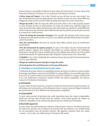 21
1
C
C
C
CH
H
H
HA
A
A
AP
P
P
PI
I
I
IT
T
T
TR
R
R
RE
E
E
E
Information comptable et management ﬁnancier
d’autres facteurs susceptibles d’affecter la juste valeur de l’instrument. La juste valeur d’un
instrument financier sera basée sur un ou plusieurs des facteurs suivants.
• Valeur temps de l’argent (c’est-à-dire l’intérêt au taux de base ou taux sans risque). Les
taux d’intérêt de base peuvent généralement être obtenus d’après les cours observables des
obligations d’État et font souvent l’objet de publication dans des revues financières.
• Risque de crédit. L’effet du risque de crédit sur la juste valeur (c’est-à-dire la prime ajoutée
au taux d’intérêt de base en rémunération du risque de crédit) peut s’obtenir d’après les
cours de marché observables d’instruments cotés présentant une qualité de crédit différente
ou bien d’après les taux d’intérêt observables facturés par les prêteurs pour des prêts assortis
de notations de crédit diverses.
• Cours de change des monnaies étrangères. Des marchés des changes actifs existent pour
la plupart des principales devises, et les prix sont publiés quotidiennement dans des publi-
cations financières.
• Prix des marchandises. Des prix de marché observables existent pour de nombreuses
marchandises.
• Prix des instruments de capitaux propres. Les prix (et les indices de prix) d’instruments de
capitaux propres négociés sont aisément observables sur certains marchés. Des techniques
basées sur le concept de la valeur actualisée peuvent être utilisées pour estimer le prix de marché
actuel d’instruments de capitaux propres pour lesquels il n’existe aucun cours observable.
• Volatilité (c’est-à-dire l’amplitude des variations futures des prix de l’instrument financier
ou d’un autre élément).
• Risque de remboursement anticipé et risque de rachat.
• Frais de gestion d’un actif financier ou d’un passif financier.
f) Avantages et inconvénients de la juste valeur
L’utilisation de la juste valeur en comptabilité permet de mettre en relief un certain nombre
d’avantages spécifiques comme la prévisibilité, la comparabilité ou la neutralité apparente,
mais aussi un certain nombre d’inconvénients comme la volatilité, le manque d’objectivité
et un coût d’obtention conséquent (d’après l’Ordre des experts-comptables, site internet
consacré à l’évaluation d’entreprise).
■ Prévisibilité
La juste valeur permet de prévoir, au mieux, les flux de trésorerie futurs dans la mesure où
elle intègre, par construction, ces flux financiers futurs. La juste valeur privilégie les objectifs
des investisseurs lors de la diffusion des informations comptables.
■ Comparabilité
La juste valeur permet de présenter des actifs équivalents pour des valeurs comparables,
quelle que soit leur date d’entrée dans les comptes. Cette notion permet de calquer les
systèmes comptables sur les systèmes de gestion qui sont utilisés par l’entreprise.
■ Neutralité apparente
La juste valeur étant déterminée par référence à des données externes, soit directement par
des valeurs de marché, soit en l’absence de marché actif, par référence à un modèle fondé
sur des paramètres issus de données externes, elle apparaît comment étant une valeur
« neutre » c’est-à-dire non influencée par l’entreprise elle-même.
 