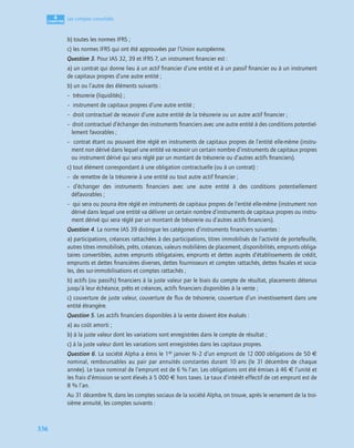 4
C
C
C
CH
H
H
HA
A
A
AP
P
P
PI
I
I
IT
T
T
TR
R
R
RE
E
E
E
336
Les comptes consolidés
b) toutes les normes IFRS ;
c) les normes IFRS qui ont été approuvées par l’Union européenne.
Question 3. Pour IAS 32, 39 et IFRS 7, un instrument ﬁnancier est :
a) un contrat qui donne lieu à un actif ﬁnancier d’une entité et à un passif ﬁnancier ou à un instrument
de capitaux propres d’une autre entité ;
b) un ou l’autre des éléments suivants :
– trésorerie (liquidités) ;
– instrument de capitaux propres d’une autre entité ;
– droit contractuel de recevoir d’une autre entité de la trésorerie ou un autre actif ﬁnancier ;
– droit contractuel d’échanger des instruments ﬁnanciers avec une autre entité à des conditions potentiel-
lement favorables ;
– contrat étant ou pouvant être réglé en instruments de capitaux propres de l’entité elle-même (instru-
ment non dérivé dans lequel une entité va recevoir un certain nombre d’instruments de capitaux propres
ou instrument dérivé qui sera réglé par un montant de trésorerie ou d’autres actifs ﬁnanciers).
c) tout élément correspondant à une obligation contractuelle (ou à un contrat) :
– de remettre de la trésorerie à une entité ou tout autre actif ﬁnancier ;
– d’échanger des instruments ﬁnanciers avec une autre entité à des conditions potentiellement
défavorables ;
– qui sera ou pourra être réglé en instruments de capitaux propres de l’entité elle-même (instrument non
dérivé dans lequel une entité va délivrer un certain nombre d’instruments de capitaux propres ou instru-
ment dérivé qui sera réglé par un montant de trésorerie ou d’autres actifs ﬁnanciers).
Question 4. La norme IAS 39 distingue les catégories d’instruments ﬁnanciers suivantes :
a) participations, créances rattachées à des participations, titres immobilisés de l’activité de portefeuille,
autres titres immobilisés, prêts, créances, valeurs mobilières de placement, disponibilités, emprunts obliga-
taires convertibles, autres emprunts obligataires, emprunts et dettes auprès d’établissements de crédit,
emprunts et dettes ﬁnancières diverses, dettes fournisseurs et comptes rattachés, dettes ﬁscales et socia-
les, des sur-immobilisations et comptes rattachés ;
b) actifs (ou passifs) ﬁnanciers à la juste valeur par le biais du compte de résultat, placements détenus
jusqu’à leur échéance, prêts et créances, actifs ﬁnanciers disponibles à la vente ;
c) couverture de juste valeur, couverture de ﬂux de trésorerie, couverture d’un investissement dans une
entité étrangère.
Question 5. Les actifs ﬁnanciers disponibles à la vente doivent être évalués :
a) au coût amorti ;
b) à la juste valeur dont les variations sont enregistrées dans le compte de résultat ;
c) à la juste valeur dont les variations sont enregistrées dans les capitaux propres.
Question 6. La société Alpha a émis le 1er janvier N–2 d’un emprunt de 12 000 obligations de 50 €
nominal, remboursables au pair par annuités constantes durant 10 ans (le 31 décembre de chaque
année). Le taux nominal de l’emprunt est de 6 % l’an. Les obligations ont été émises à 46 € l’unité et
les frais d’émission se sont élevés à 5 000 € hors taxes. Le taux d’intérêt effectif de cet emprunt est de
8 % l’an.
Au 31 décembre N, dans les comptes sociaux de la société Alpha, on trouve, après le versement de la troi-
sième annuité, les comptes suivants :
 