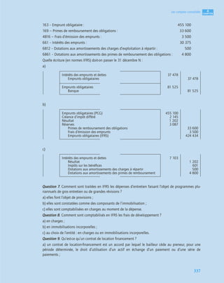 4
C
C
C
CH
H
H
HA
A
A
AP
P
P
PI
I
I
IT
T
T
TR
R
R
RE
E
E
E
337
Les comptes consolidés
163 – Emprunt obligataire : 455 100
169 − Primes de remboursement des obligations : 33 600
4816 − Frais d’émission des emprunts : 3 500
661 – Intérêts des emprunts : 30 375
6812 – Dotations aux amortissements des charges d’exploitation à répartir : 500
6861 – Dotations aux amortissements des primes de remboursement des obligations : 4 800
Quelle écriture (en normes IFRS) doit-on passer le 31 décembre N :
a)
b)
c)
Question 7. Comment sont traitées en IFRS les dépenses d’entretien faisant l’objet de programmes plu-
riannuels de gros entretien ou de grandes révisions ?
a) elles font l’objet de provisions ;
b) elles sont constatées comme des composants de l’immobilisation ;
c) elles sont comptabilisées en charges au moment de la dépense.
Question 8. Comment sont comptabilisés en IFRS les frais de développement ?
a) en charges ;
b) en immobilisations incorporelles ;
c) au choix de l’entité : en charges ou en immobilisations incorporelles.
Question 9. Qu’est-ce qu’un contrat de location ﬁnancement ?
a) un contrat de location-ﬁnancement est un accord par lequel le bailleur cède au preneur, pour une
période déterminée, le droit d’utilisation d’un actif en échange d’un paiement ou d’une série de
paiements ;
Intérêts des emprunts et dettes 37 478
Emprunts obligataires 37 478
Emprunts obligataires 81 525
Banque 81 525
Emprunts obligataires (PCG) 455 100
Créance d’impôt différé 2 145
Résultat 1 202
Réserves 3 087
Primes de remboursement des obligations 33 600
Frais d’émission des emprunts 3 500
Emprunts obligataires (IFRS) 424 434
Intérêts des emprunts et dettes 7 103
Résultat 1 202
Impôts sur les bénéﬁces 601
Dotations aux amortissements des charges à répartir 500
Dotations aux amortissements des primes de remboursement 4 800
 