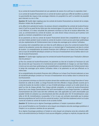 4
C
C
C
CH
H
H
HA
A
A
AP
P
P
PI
I
I
IT
T
T
TR
R
R
RE
E
E
E
338
Les comptes consolidés
b) un contrat de location-ﬁnancement est une opération de cession d’un actif pour la reprendre à bail ;
c) un contrat de location-ﬁnancement est un contrat de location ayant pour effet de transférer au preneur
la quasi-totalité des risques et des avantages inhérents à la propriété d’un actif. Le transfert de propriété
peut intervenir ou non in ﬁne.
Question 10. Quelle règle s’applique pour les contrats de location ﬁnancement au moment de la compta-
bilisation initiale chez les preneurs ?
a) Au début de la période de location, les preneurs doivent comptabiliser les contrats de location-ﬁnance-
ment à l’actif et au passif de leur bilan pour des montants égaux à la juste valeur du bien loué ou, si celle-
ci est inférieure, à la valeur actualisée des paiements minimaux au titre de la location déterminée, cha-
cune, au commencement du contrat de location. Les coûts directs initiaux encourus par le preneur sont
ajoutés au montant comptabilisé en tant qu’actif.
b) Les paiements au titre du contrat de location ﬁnancement doivent être comptabilisés en charges sur
une base linéaire pendant toute la durée du contrat de location à moins qu’une autre base systématique
soit plus représentative de l’échelonnement dans le temps des avantages qu’en retirera l’utilisateur.
c) Le preneur doit comptabiliser dans son bilan les actifs détenus en vertu d’un contrat de location-ﬁnan-
cement et les présenter comme des créances pour un montant égal à l’investissement net dans le contrat
de location. La comptabilisation de produits ﬁnanciers doit s’effectuer sur la base d’une formule tradui-
sant un taux de rentabilité périodique constant sur l’en-cours d’investissement net du bailleur dans le con-
trat de location-ﬁnancement.
Question 11. Quelle règle s’applique pour les contrats de location-ﬁnancement pour l’évaluation ultérieure
chez les preneurs ?
a) Pour les contrats de location-ﬁnancement, les paiements au titre de la location (à l’exclusion du coût
des services tels que l’assurance et la maintenance) sont comptabilisés en charges sur une base linéaire,
à moins qu’une autre base systématique de comptabilisation soit représentative de l’échelonnement dans
le temps des avantages qu’en retirera l’utilisateur même si les paiements ne sont pas effectués sur la
même base.
b) La comptabilisation de produits ﬁnanciers doit s’effectuer sur la base d’une formule traduisant un taux
de rentabilité périodique constant sur l’en-cours d’investissement net du bailleur dans le contrat de loca-
tion-ﬁnancement.
c) Les paiements minimaux au titre de la location doivent être ventilés entre la charge ﬁnancière et l’amor-
tissement du solde de la dette. La charge ﬁnancière doit être affectée à chaque période couverte par le
contrat de location de manière à obtenir un taux d’intérêt périodique constant sur le solde restant dû au
passif au titre de chaque période. Pour chaque période comptable, un contrat de location-ﬁnancement
donne lieu à une charge d’amortissement de l’actif amortissable et à une charge ﬁnancière. La méthode
d’amortissement des actifs loués doit être cohérente avec celle applicable aux actifs amortissables que
possède l’entité et la dotation aux amortissements doit être calculée selon IAS 16 Immobilisations corpo-
relles et IAS 38, Immobilisations incorporelles. Si l’on n’a pas une certitude raisonnable que le preneur
devienne propriétaire de l’actif à la ﬁn du contrat de location, l’actif doit être totalement amorti sur la plus
courte de la durée du contrat de location et de sa durée d’utilité.
Question 12. Qu’est-ce qu’un régime d’avantages postérieurs à l’emploi à prestations déﬁnies ?
a) un accord formalisé ou non formalisé en vertu duquel une entreprise verse des avantages postérieurs à
l’emploi à un ou plusieurs membres de son personnel ;
b) un régime d’avantages postérieurs à l’emploi en vertu duquel une entreprise verse des cotisations déﬁ-
nies à une entité distincte (un fonds) et n’aura aucune obligation, juridique ou implicite, de payer des coti-
 