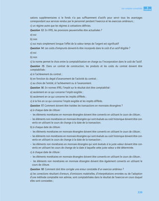 4
C
C
C
CH
H
H
HA
A
A
AP
P
P
PI
I
I
IT
T
T
TR
R
R
RE
E
E
E
339
Les comptes consolidés
sations supplémentaires si le fonds n’a pas sufﬁsamment d’actifs pour servir tous les avantages
correspondant aux services rendus par le personnel pendant l’exercice et les exercices antérieurs ;
c) un régime autre que les régimes à cotisations déﬁnies.
Question 13. En IFRS, les provisions peuvent-elles être actualisées ?
a) oui
b) non
c) oui mais simplement lorsque l’effet de la valeur temps de l’argent est signiﬁcatif
Question 14. Les coûts d’emprunts doivent-ils être incorporés dans le coût d’un actif éligible ?
a) oui
b) non
c) la norme permet le choix entre la comptabilisation en charge ou l’incorporation dans le coût de l’actif.
Question 15. Dans un contrat de construction, les produits et les coûts du contrat doivent être
comptabilisés :
a) à l’achèvement du contrat ;
b) en fonction du degré d’avancement de l’activité du contrat ;
c) au choix de l’entité, à l’achèvement ou à l’avancement.
Question 16. En normes IFRS, l’impôt sur le résultat doit être comptabilisé :
a) seulement en ce qui concerne l’impôt exigible ;
b) seulement en ce qui concerne les impôts différés ;
c) à la fois en ce qui concerne l’impôt exigible et les impôts différés.
Question 17. Comment doivent être traitées les transactions en monnaies étrangères ?
a) à chaque date de clôture :
– les éléments monétaires en monnaie étrangère doivent être convertis en utilisant le cours de clôture ;
– les éléments non monétaires en monnaie étrangère qui sont évalués au coût historique doivent être con-
vertis en utilisant le cours de change à la date de la transaction.
b) à chaque date de clôture :
– les éléments monétaires en monnaie étrangère doivent être convertis en utilisant le cours de clôture ;
– les éléments non monétaires en monnaie étrangère qui sont évalués au coût historique doivent être con-
vertis en utilisant le cours de change à la date de la transaction ;
– les éléments non monétaires en monnaie étrangère qui sont évalués à la juste valeur doivent être con-
vertis en utilisant les cours de change de la date à laquelle cette juste valeur a été déterminée.
c) à chaque date de clôture :
– les éléments monétaires en monnaie étrangère doivent être convertis en utilisant le cours de clôture ;
– les éléments non monétaires en monnaie étrangère doivent être également convertis en utilisant le
cours de clôture.
Question 18. Comment doit être corrigée une erreur constatée d’un exercice antérieur ?
a) les corrections résultant d’erreurs, d’omissions matérielles, d’interprétations erronées ou de l’adoption
d’une méthode comptable non admise, sont comptabilisées dans le résultat de l’exercice en cours duquel
elles sont constatées ;
 