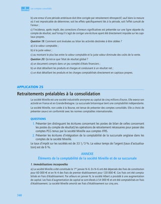 4
C
C
C
CH
H
H
HA
A
A
AP
P
P
PI
I
I
IT
T
T
TR
R
R
RE
E
E
E
340
Les comptes consolidés
b) une erreur d’une période antérieure doit être corrigée par retraitement rétrospectif, sauf dans la mesure
où il est impraticable de déterminer, soit les effets spéciﬁquement liés à la période, soit l’effet cumulé de
l’erreur ;
c) l’incidence, après impôt, des corrections d’erreurs signiﬁcatives est présentée sur une ligne séparée du
compte de résultat, sauf lorsqu’il s’agit de corriger une écriture ayant été directement imputée sur les capi-
taux propres.
Question 19. Comment sont évaluées au bilan les activités destinées à être cédées ?
a) à la valeur comptable ;
b) à la juste valeur ;
c) au montant le plus bas entre la valeur comptable et la juste valeur diminuée des coûts de la vente.
Question 20. Qu’est-ce que l’état de résultat global ?
a) un document compris dans un jeu complet d’états ﬁnanciers ;
b) un état détaillant les produits et charges et conduisant à un résultat net ;
c) un état détaillant les produits et les charges comptabilisés directement en capitaux propres.
APPLICATION 25
Retraitements préalables à la consolidation
La société Mireille est une société industrielle anonyme au capital de cinq millions d’euros. Elle exerce son
activité en France et en Grande-Bretagne. La succursale britannique tient une comptabilité indépendante.
La société Mireille, non cotée à la Bourse, est tenue de présenter des comptes consolidés. Elle a choisi de
présenter ceux-ci en conformité avec les normes comptables internationales.
QUESTIONS
1. Présenter (en distinguant les écritures concernant les postes de bilan de celles concernant
les postes du compte de résultat) les opérations de retraitement nécessaires pour passer des
comptes PCG tenus par la société Mireille aux comptes IFRS.
2. Présenter les écritures d’intégration de la comptabilité de la succursale anglaise dans les
comptes de la société Mireille.
Le taux d’impôt sur les sociétés est de 33 1/3 %. La valeur temps de l’argent (taux d’actualisa-
tion) est de 6 %.
ANNEXE
Éléments de la comptabilité de la société Mireille et de sa succursale
1. Immobilisations incorporelles
a) La société Mireille a été constituée le 1er janvier N–6. En N–6 ont été dépensés des frais de constitution
pour 60 000 € et en N–4 des frais de premier établissement pour 120 000 €. Ces frais ont été compta-
bilisés en frais d’établissement. Par ailleurs en janvier N, la société Albert a procédé à une augmentation
de capital. Les frais d’augmentation de capital se sont élevés à 54 000 € et ont été comptabilisés en frais
d’établissement. La société Mireille amortit ses frais d’établissement sur cinq ans.
 