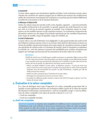 22
1
C
C
C
CH
H
H
HA
A
A
AP
P
P
PI
I
I
IT
T
T
TR
R
R
RE
E
E
E
Information comptable et management ﬁnancier
■ Volatilité
La juste valeur suppose une réévaluation régulière du bilan. Cette évaluation en juste valeur
entraîne des variations de capitaux propres qui ne reflètent pas toujours des modifications
réelles des événements économiques de l’entreprise et ne permet pas de traduire fidèlement
la réalité des transactions et de la situation financière.
■ Manque d’objectivité
Seules, les valeurs issues de marchés actifs (cotés, liquides, organisés…) peuvent prétendre
aux qualités d’objectivité et de neutralité. La grande majorité des actifs financiers ne sont
pas cotés et n’ont pas de marché organisé ou assimilé. Leur évaluation repose en consé-
quence sur des modèles internes ou des expertises externes. Ces évaluations comportent des
paramètres estimés avec des degrés d’incertitude représentés par des variables d’ajustement
pour risque de modèle, risque de liquidité, risque de volatilité, etc.
■ Coût d’obtention
La juste valeur a un coût d’obtention non négligeable. Le plus grand nombre des actifs ne fait
pas l’objet de cotations externes. Dans ce cas, la juste valeur doit être déterminée en interne au
moyen de modèles (qui peuvent toujours être acquis auprès de concepteurs externes eu égard
aux spécificités de certains actifs et à l’étroitesse du marché) dont la conception, la réalisation
le contrôle, etc., sont très onéreux et peuvent être prohibitifs pour certaines entreprises par
rapport aux avantages que leur procure la connaissance de la juste valeur de ces actifs.
REMARQUE
L’IASB (de concert avec le FASB, lequel a publié récemment, en septembre 2006, la norme SFAS
157 Fair value measurement) vient de présenter un exposé-sondage, en mai 2009, devant aboutir
à une nouvelle norme qui fournirait des indications sur l’évaluation à la juste valeur de tous les
actifs et de tous les passifs. Les objectifs de cette future norme seraient de :
– définir (ou plutôt redéfinir) la juste valeur : la définition suivante : « le prix qui serait reçu
pour la vente d’un actif ou payé pour le transfert d’un passif dans le cadre d’une transaction
ordonnée entre des intervenants du marché à la date d’évaluation », inspirée par celle du
FASB, pourrait être retenue ;
– établir un cadre conceptuel pour l’évaluation de la juste valeur ;
– développer les informations à fournir sur la juste valeur ;
– normaliser les différents guides existants (comme celui d’IAS 39 évoqué ci-dessus) sur l’éva-
luation de la juste valeur.
2. Évaluation à la valeur comptable
Il y a lieu de distinguer deux types d’approche à la valeur comptable proprement dite (à
laquelle on peut également rattacher une évaluation établie à partir de la valeur de marché
des éléments et dénommée communément « actif net comptable corrigé ») (voir les défini-
tions de valeur comptable et de valeur de marché ci dessus § 1.2 et 1.3).
– l’actif net comptable ;
– l’actif net comptable réévalué.
2.1 Actif net comptable
L’actif net comptable ou situation nette comptable est la différence entre le montant de l’actif et
l’endettement total. Cette méthode ne donne qu’une estimation peu réaliste du capital susceptible
d’être récupéré. En effet, elle se fonde sur des valeurs comptables historiques (respect du principe
comptable correspondant) parfois fort éloignées de la réalité économique.
 