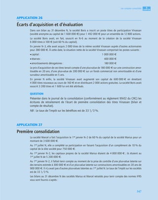 4
C
C
C
CH
H
H
HA
A
A
AP
P
P
PI
I
I
IT
T
T
TR
R
R
RE
E
E
E
347
Les comptes consolidés
APPLICATION 26
Écarts d’acquisition et d’évaluation
Dans son bilan au 31 décembre N, la société Boris a inscrit un poste titres de participation Vinassan
(société anonyme au capital de 1 600 000 €) pour 1 492 000 € pour un ensemble de 12 800 actions.
La société Boris avait, en fait, souscrit en N–6 au moment de la création de la société Vinassan
6 000 titres à 100 € (soit 60 % du capital).
En janvier N–3, elle avait acquis 2 000 titres de la même société Vinassan auprès d’autres actionnaires
pour 380 000 €. À cette date, la situation nette de la société Vinassan comportait les postes suivants :
•capital : 1 000 000 €
•réserves : 400 000 €
•amortissements dérogatoires : 180 000 €
Le prix d’acquisition de ces titres tenait compte d’une plus-value de 180 000 € sur une construction amor-
tissable en 20 ans, d’une plus-value de 200 000 € sur un fonds commercial non amortissable et d’une
survaleur amortissable en 5 ans.
En janvier N enﬁn, la société Vinassan avait augmenté son capital de 600 000 € en émettant
4 000 titres nouveaux au cours de 160 € et en distribuant 2 000 actions gratuites. La société Boris avait
souscrit 3 200 titres et 1 600 lui ont été attribués.
QUESTION
Présenter dans le journal de la consolidation (conformément au règlement 99-02 du CRC) les
écritures de retraitement de l’écart de première consolidation des titres Vinassan (bilan et
compte de résultat).
NB : Le taux de l’impôt sur les bénéﬁces est de 33 1/3 %.
APPLICATION 27
Première consolidation
La société Marcel a fait l’acquisition le 1er janvier N–2 de 60 % du capital de la société Marius pour un
montant de 3 600 000 €.
Au 1er juillet N, elle a complété sa participation en faisant l’acquisition d’un complément de 10 % du
capital de la dite société pour 750 000 €.
Au 1er janvier N–2, les capitaux propres de la société Marius étaient de 4 000 000 € ; ils étaient au
1er juillet N de 5 200 000 €.
Au 1er janvier N–2, il fallait tenir compte au moment de la prise de contrôle d’une plus-value latente sur
des terrains estimée à 300 000 € et d’un plus-value latente sur constructions amortissables en 20 ans de
900 000 €. Il n’y avait pas d’autres plus-values latentes au 1er juillet N. Le taux de l’impôt sur les sociétés
est de 33 1/3 %.
Les bilans au 31 décembre N des sociétés Marius et Marcel retraités pour tenir compte des normes IFRS
vous sont fournis ci-après :
 