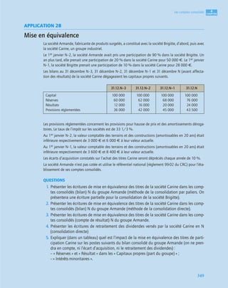 4
C
C
C
CH
H
H
HA
A
A
AP
P
P
PI
I
I
IT
T
T
TR
R
R
RE
E
E
E
349
Les comptes consolidés
APPLICATION 28
Mise en équivalence
La société Armande, fabricante de produits surgelés, a constitué avec la société Brigitte, d’abord, puis avec
la société Carine, un groupe industriel.
Le 1er janvier N–2, la société Armande avait pris une participation de 90 % dans la société Brigitte. Un
an plus tard, elle prenait une participation de 20 % dans la société Carine pour 50 000 €. Le 1er janvier
N–1, la société Brigitte prenait une participation de 10 % dans la société Carine pour 28 000 €.
Les bilans au 31 décembre N–3, 31 décembre N–2, 31 décembre N–1 et 31 décembre N (avant affecta-
tion des résultats) de la société Carine dégageaient les capitaux propres suivants.
Les provisions réglementées concernent les provisions pour hausse de prix et des amortissements déroga-
toires. Le taux de l’impôt sur les sociétés est de 33 1/3 %.
Au 1er janvier N–2, la valeur comptable des terrains et des constructions (amortissables en 20 ans) était
inférieure respectivement de 3 000 € et 6 000 € à leur valeur actuelle.
Au 1er janvier N–1, la valeur comptable des terrains et des constructions (amortissables en 20 ans) était
inférieure respectivement de 3 600 € et 8 400 € à leur valeur actuelle.
Les écarts d’acquisition constatés sur l’achat des titres Carine seront dépréciés chaque année de 10 %.
La société Armande n’est pas cotée et utilise le référentiel national (règlement 99-02 du CRC) pour l’éta-
blissement de ses comptes consolidés.
QUESTIONS
1. Présenter les écritures de mise en équivalence des titres de la société Carine dans les comp-
tes consolidés (bilan) N du groupe Armande (méthode de la consolidation par paliers. On
présentera une écriture partielle pour la consolidation de la société Brigitte).
2. Présenter les écritures de mise en équivalence des titres de la société Carine dans les comp-
tes consolidés (bilan) N du groupe Armande (méthode de la consolidation directe).
3. Présenter les écritures de mise en équivalence des titres de la société Carine dans les comp-
tes consolidés (compte de résultat) N du groupe Armande.
4. Présenter les écritures de retraitement des dividendes versés par la société Carine en N
(consolidation directe)
5. Expliquer (dans un tableau) quel est l’impact de la mise en équivalence des titres de parti-
cipation Carine sur les postes suivants du bilan consolidé du groupe Armande (on ne pren-
dra en compte, ni l’écart d’acquisition, ni le retraitement des dividendes) :
– « Réserves » et « Résultat » dans les « Capitaux propres (part du groupe) » ;
– « Intérêts minoritaires ».
31.12.N–3 31.12.N–2 31.12.N–1 31.12.N
Capital
Réserves
Résultats
Provisions réglementées
100 000
60 000
12 000
36 000
100 000
62 000
16 000
42 000
100 000
68 000
20 000
45 000
100 000
76 000
24 000
43 500
 