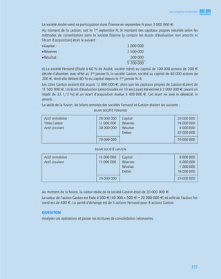 4
C
C
C
CH
H
H
HA
A
A
AP
P
P
PI
I
I
IT
T
T
TR
R
R
RE
E
E
E
357
Les comptes consolidés
La société André vend sa participation dans Étienne en septembre N pour 3 000 000 €.
Au moment de la cession, soit le 1er septembre N, le montant des capitaux propres retraités selon les
méthodes de consolidation dans la société Étienne (y compris les écarts d’évaluation non amortis et
l’écart d’acquisition) était le suivant :
•Capital : 3 000 000
•Réserves : 2 500 000
•Résultat : 200 000
5 700 000
e) La société Fernand (ﬁliale à 60 % de André, société mère) au capital de 100 000 actions de 200 €
décide d’absorber, avec effet au 1er janvier N, la société Gaston, société au capital de 40 000 actions de
200 €, dont elle détient 80 % du capital depuis le 1er janvier N–4.
Les titres Gaston avaient été acquis 12 000 000 €, alors que les capitaux propres de Gaston étaient de
11 500 000 €. Un écart d’évaluation (amortissable en 10 ans) avait été estimé à 3 000 000 € (avant un
impôt de 33 1/3 %) et un écart d’acquisition évalué à 400 000 €. Cet écart ne sera ni déprécié, ni
amorti.
La veille de la fusion, les bilans retraités des sociétés Fernand et Gaston étaient les suivants :
BILAN SOCIÉTÉ FERNAND
BILAN SOCIÉTÉ GASTON
Au moment de la fusion, la valeur réelle de la société Gaston était de 20 000 000 €.
La valeur de l’action Gaston est ﬁxée à 500 € (40 000 × 500 € = 20 000 000 €) et celle de l’action Fer-
nand est de 400 €. La parité d’échange est de 5 actions Fernand pour 4 actions Gaston.
QUESTION
Analyser ces opérations et passer les écritures de consolidation nécessaires.
Actif immobilisé
Titres Gaston
Actif circulant
28 000 000
12 000 000
30 000 000
Capital
Réserves
Résultat
Dettes
20 000 000
14 000 000
4 000 000
32 000 000
70 000 000 70 000 000
Actif immobilisé
Actif circulant
16 000 000
13 000 000
Capital
Réserves
Résultat
Dettes
8 000 000
6 000 000
1 000 000
14 000 000
29 000 000 29 000 000
 