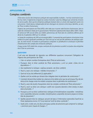 4
C
C
C
CH
H
H
HA
A
A
AP
P
P
PI
I
I
IT
T
T
TR
R
R
RE
E
E
E
366
Les comptes consolidés
APPLICATION 36
Comptes combinés
L’État exerce vis-à-vis des entreprises publiques des responsabilités multiples : il est leur actionnaire et par-
fois leur client, il réglemente et régule leur secteur d’activité, il peut leur déléguer par contrat des missions
de service public. Alors que les entreprises publiques évoluent dans un univers très largement ouvert à la
concurrence, il était devenu indispensable de bien distinguer ces missions et de mieux identiﬁer, au sein
de l’État, le métier d’actionnaire.
L’Agence des participations de l’État (APE) a été créée pour incarner cette fonction d’actionnaire, dans le
cadre des orientations ﬁxées par le gouvernement. Pleinement opérationnelle depuis début 2004, l’objec-
tif central de l’APE est de veiller aux intérêts patrimoniaux de l’État dans les conditions déﬁnies par le
décret du 9 septembre 2004 qui l’a instituée.
Le champ de compétence de l’APE est strictement déﬁni. Il comprend des participations minoritaires et des
entités d’un poids signiﬁcatif contrôlées par l’État mais qui ne sont pas des opérateurs de politique publi-
que. Au total environ 70 entités et participations composent ce portefeuille et constituent le périmètre
d’établissement des comptes des entreprises publiques.
Chaque année l’APE établit des comptes combinés aﬁn de présenter au public la situation des entreprises
dont l’État est actionnaire.
QUESTIONS
Il est vous est demandé de répondre aux différentes questions concernant l’obligation de
l’Agence des participations de l’État.
1. Citer un certain nombre d’entreprises dont l’État est actionnaire.
2. Pourquoi, dans le bilan combiné de l’État actionnaire, y a-t-il un poste « titres mis en
équivalence » ?
3. Que représente la rubrique « capitaux propres » du bilan combiné
4. Peut-il y avoir une rubrique « Intérêts minoritaires » ?
5. Quel est le (ou les) référentiel (s) applicables ?
6. Quelles sont les entités qui doivent être intégrées dans le périmètre de combinaison ?
7
. Comment doivent être traitées les créances et les dettes ainsi que les principaux ﬂux de pro-
duits et de charges entre les entités comprises dans le périmètre de combinaison ?
8. Peut-il y avoir des écarts d’acquisition dans les comptes combinés de l’État actionnaire ?
9. Peut-il y avoir au bilan une rubrique « actifs non courants destinés à être vendus et aban-
dons d’activités » ?
10. Pourquoi y a-t-il au bilan combiné trois rubriques d’immobilisations corporelles : immobilisa-
tions corporelles domaine concédé, immobilisations corporelles domaine propre et immeu-
bles de placement ?
1
1. Quelles peuvent être les rubriques servant de base à l’information sectorielle (l’actif de La
Poste représente environ 25 % du total de l’actif du bilan combiné) ?
12. Quels sont, à votre avis, les deux principaux postes de provisions que comprend la rubrique
« provisions pour risques et charges » ?
 
