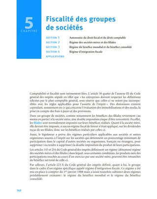 368
Comptabilité et fiscalité sont intimement liées. L’article 38 quater de l’annexe III du Code
général des impôts stipule en effet que « les entreprises doivent respecter les définitions
édictées par le plan comptable général, sous réserve que celles-ci ne soient pas incompa-
tibles avec les règles applicables pour l’assiette de l’impôt ». Des distorsions existent
cependant, notamment en ce qui concerne l’évaluation des immobilisations et des stocks, la
prise en compte des frais à payer et des provisions.
Dans un groupe de sociétés, comme notamment les bénéfices des filiales reviennent (au
moins en partie) à la société mère, une double imposition risque d’être rencontrée. En effet,
les filiales sont normalement imposées sur leurs bénéfices réalisés. Quant à la société mère,
elle devrait être imposée, si aucun régime fiscal de faveur n’était appliqué, sur les dividendes
reçus de ses filiales, donc sur les bénéfices réalisés par celles-ci.
Aussi, le législateur a prévu des régimes particuliers applicables aux sociétés et autres
organismes soumis à l’impôt sur les sociétés qui détiennent un pourcentage minimum de
participation dans le capital d’autres sociétés ou organismes, français ou étrangers, pour
supprimer (ou tendre à supprimer) la double imposition du produit de leurs participations.
Les articles 145 et 216 du Code général des impôts définissent un régime (dénommé régime
des sociétés mères et des filiales) dans lequel, sous certaines conditions, les produits nets des
participations touchés au cours d’un exercice par une société mère, peuvent être retranchés
du bénéfice net total de celle-ci.
Par ailleurs, l’article 223 A du Code général des impôts définit, quant à lui, le groupe
dans le cadre d’un régime spécifique appelé régime d’intégration fiscale. Ce régime a été
mis en place à compter du 1er janvier 1988 mais a laissé toutefois subsister deux régimes
préalablement existants : le régime du bénéfice mondial et le régime du bénéfice
consolidé.
5 Fiscalité des groupes
de sociétés
section 1 Autonomie du droit fiscal et du droit comptable
section 2 Régime des sociétés mères et des filiales
section 3 Régime du bénéfice mondial et du bénéfice consolidé
section 4 Régime d’intégration fiscale
applications
C H A P I T R E
5
 