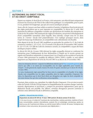 369
5
C
C
C
CH
H
H
HA
A
A
AP
P
P
PI
I
I
IT
T
T
TR
R
R
RE
E
E
E
Fiscalité des groupes de sociétés
Depuis ses origines, le droit fiscal, en France, a été autonome, son objectif étant uniquement
d’assurer les ressources de l’État et des collectivités publiques. La comptabilité, pour sa part,
n’a eu, pendant très longtemps, que peu de sources juridiques propres.
Aussi, afin de s’assurer une base solide en matière d’assiette, le législateur fiscal avait prescrit
des règles particulières qui se sont imposées en comptabilité. Le décret du 12 août 1964
instituant les tableaux comptables à joindre aux déclarations de résultats des entreprises et
le décret du 28 octobre 1965 instituant des règles d’évaluation, ont permis le développement
d’une comptabilité normalisée (dans laquelle, bien entendu, compte tenu de ces deux
textes, la « norme » fiscale était prépondérante). Ceci explique pourquoi encore, dans
l’esprit de beaucoup d’utilisateurs, la comptabilité reste subordonnée à la fiscalité.
Mais depuis la loi du 30 avril 1983 modifiant en particulier les articles 8 à 17 du Code de
commerce (articles L. 123-12 à L. 123-23 actuels) et le décret du 29 novembre 1983 (articles
R. 123-172 à R. 123-208 du Code de commerce actuels), la comptabilité a acquis des bases
juridiques propres solides.
Le décret 84-184 du 14 mars 1984 édictant les règles auxquelles doivent se conformer les
entreprises pour l’établissement de leur déclarations à l’impôt sur le revenu suivant un
régime réel (bénéfices industriels et commerciaux) ou à l’impôt sur les sociétés et l’arrêté du
14 mars 1984 présentant les modèles de tableaux (2050 à 2059) à établir, se sont référés
largement aux dispositions de la loi du 30 avril 1983 et au décret du 29 novembre 1983.
Pourtant, dans certains cas, cependant, les règles fiscales s’imposent : il en est ainsi en parti-
culier de l’article 39 B du CGI qui impose la comptabilisation de certaines charges (amortis-
sements, dépréciations et provisions, y compris les provisions réglementées) pour que la
déduction fiscale soit possible. Par ailleurs, certaines divergences peuvent continuer à
subsister entre définition fiscale et définition comptable.
EXEMPLE : ÉVALUATION DES STOCKS
Dispositions du décret 84-184 du 14 mars 1984 (article 38 decies annexe III du CGI) :
« Si le cours du jour à la date de l’inventaire des marchandises, matières premières, matières et fourni-
tures consommables, produits intermédiaires, produits ﬁnis et emballages commerciaux perdus en
stock au jour de l’inventaire est inférieur au coût de revient déﬁni à l’article 38 nonies, l’entreprise doit
constituer, à due concurrence, des provisions pour dépréciation. »
section 1
autonomie du droit fiscal
et du droit comptable
Ainsi, les entreprises doivent « respecter les définitions édictées par le Plan comptable général, sous
réserve que celles ci ne soient pas incompatibles avec les règles applicables pour l’assiette de
l’impôt » (Code général des impôts Annexe III article 38 quater, introduit par le décret 84-184 du
14 mars 1984).
Ce texte, fondamental, régit aujourd’hui les liens entre la comptabilité et la fiscalité. Si les règles
fiscales sont compatibles avec les règles comptables, alors les règles comptables s’imposent. Ou
alors, les dispositions que le droit fiscal édicte par dérogation aux règles du droit comptable ne
devraient donner lieu qu’à des rectifications extracomptables.
 