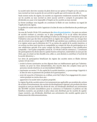 373
5
C
C
C
CH
H
H
HA
A
A
AP
P
P
PI
I
I
IT
T
T
TR
R
R
RE
E
E
E
Fiscalité des groupes de sociétés
La société mère doit être soumise de plein droit ou sur option à l’impôt sur les sociétés au
taux normal sur tout ou partie de son activité et quelle que soit la nature de celle-ci.
Seuls restent exclus du régime, les sociétés ou organismes totalement exonérés de l’impôt
sur les sociétés au taux normal ou dont aucune activité y compris la perception des
dividendes en cause n’est imposable à l’impôt sur les sociétés au taux normal.
La forme juridique sous laquelle est constituée la filiale est sans incidence au regard de
l’application du régime.
La qualité de société mère doit s’apprécier à la date de mise en distribution des produits par
la filiale.
Au sens de l’article 39 du CGI constituent des titres de participation « les parts ou actions
de sociétés revêtant ce caractère sur le plan comptable. Il en va de même des actions
acquises en exécution d’une offre publique d’achat ou d’échange par l’entreprise qui en est
l’initiatrice ainsi que des titres ouvrant droit au régime des sociétés mères ou, lorsque leur
prix de revient est au moins égal à 22 800 000 €, qui satisfont aux conditions ouvrant droit
à ce régime autres que la détention de 5 % au moins du capital de la société émettrice, si
ces actions ou titres sont inscrits en comptabilité au compte de titres de participation ou à
une subdivision spéciale d’un autre compte du bilan correspondant à leur qualification
comptable ». Sur le plan comptable (article R. 123-84 du Code de commerce), « constituent
des participations les droits dans le capital d’autres entreprises, matérialisés ou non par des
titres, qui, en créant un lien durable avec celles-ci, sont destinés à contribuer à l’activité de
la société détentrice ».
Les titres de participation bénéficiant du régime des sociétés mères et filiales doivent
(article 145 du CGI) :
– revêtir la forme nominative ou être déposés dans un établissement agréé par l’adminis-
tration, ou pour les titres dématérialisés, être inscrits dans des comptes tenus par la
personne morale émettrice et un intermédiaire habilité ;
– représenter au moins 5 % du capital de la société émettrice ; ce pourcentage s’apprécie à
la date de mise en paiement des produits de la participation ;
– avoir été souscrits à l’émission ou, à défaut, avoir fait l’objet d’un engagement de conser-
vation pendant au moins deux ans ;
– appartenir à la société mère en pleine propriété.
Le régime fiscal des sociétés mères n’est notamment pas applicable aux produits des actions
de sociétés d’investissement, des sociétés de développement régional, aux produits des titres
auxquels ne sont pas attachés des droits de vote, aux dividendes distribués aux actionnaires
des SICOMI (sociétés immobilières pour le commerce et l’industrie) et prélevés sur des
bénéfices exonérés, aux produits et plus-values nets distribués par les sociétés de capital-
risque exonérés, aux dividendes distribués aux actionnaires des sociétés agréées pour le
financement des télécommunications.
 