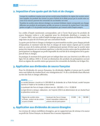 374
5
C
C
C
CH
H
H
HA
A
A
AP
P
P
PI
I
I
IT
T
T
TR
R
R
RE
E
E
E
Fiscalité des groupes de sociétés
2. Imposition d’une quote-part de frais et de charges
Les crédits d’impôt mentionnés correspondent, soit à l’avoir fiscal pour les produits de
source française (celui-ci a été supprimé pour les dividendes distribués à compter du
1er janvier 2005), soit au crédit d’impôt étranger perçu sur les produits de filiales ayant leur
siège dans un pays lié à la France par une convention fiscale.
La quote-part de frais et charges à réintégrer ne peut toutefois excéder, pour chaque période
d’imposition, le montant total des frais et charges de toute nature exposés par la société
mère au cours de la même période. Ce plafonnement permet d’éviter que la société mère
puisse être imposée sur un montant supérieur à celui des recettes autres que les produits des
participations en dégageant un profit imposable du seul fait de la réintégration de la quote-
part de frais et charges.
En pratique, le montant de la quote-part est indiqué dans une case réservée à cet effet sur la
ligne XA du tableau 2058 A. Il vient en diminution des produits de participation ouvrant
droit au régime des sociétés mères qui peuvent être retranchés du bénéfice sur la ligne XA.
3. Application aux dividendes de source française
Pour les dividendes de sources françaises, les dividendes éligibles et perçus par la société
mère sont déduit du résultat fiscal, une réintégration de 5 % de ce dividende étant effectuée
au titre des frais et charges afférentes.
EXEMPLE
La société Romane a touché en N 200 000 € de dividendes de sa ﬁliale Richard, société française
soumise à l’impôt sur les sociétés au taux normal.
La quote-part des frais et charges à déduire sera de : 200 000 × 5 % = 10 000 €.
La ligne XA de la rubrique « déductions » de l’imprimé 2058 A de détermination de son résultat ﬁscal
se présentera comme suit :
4. Application aux dividendes de source étrangère
Les revenus de valeurs mobilières étrangères, qui ne supportent pas de retenue à la source
au profit du Trésor français, ne donnent lieu à aucune imputation.
Lorsque les conditions requises pour qu’une société puisse bénéficier du régime des sociétés mères
sont remplies, les produits des actions ou parts d’intérêt de la filiale perçus par la société mère au
cours d’un exercice peuvent être retranchés de son bénéfice net total.
Toutefois, les sociétés mères doivent réintégrer un montant forfaitaire réputé correspondre aux charges
afférentes aux produits de participation qu’elles ont perçus et extournés du résultat fiscal. Cette réinté-
gration est égale à 5 % du produit total des participations, qui s’entend crédit d’impôt compris.
Régime des sociétés mères
et ﬁliales : produit net des actions
et parts d’intérêt
Quote-part des frais et charges
restant imposables à déduire des
produits nets de participation
10 000 XA 190 000
 