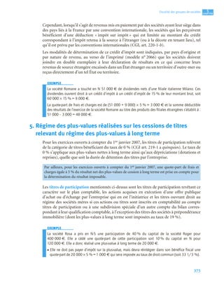 375
5
C
C
C
CH
H
H
HA
A
A
AP
P
P
PI
I
I
IT
T
T
TR
R
R
RE
E
E
E
Fiscalité des groupes de sociétés
Cependant, lorsqu’il s’agit de revenus mis en paiement par des sociétés ayant leur siège dans
des pays liés à la France par une convention internationale, les sociétés qui les perçoivent
bénéficient d’une déduction « impôt sur impôt » qui est limitée au montant du crédit
correspondant à l’impôt retenu à la source à l’étranger (ou à la décote en tenant lieu), tel
qu’il est prévu par les conventions internationales (CGI, art. 220-1-b).
Les modalités de détermination de ce crédit d’impôt sont indiquées, par pays d’origine et
par nature de revenu, au verso de l’imprimé (modèle n° 2066) que les sociétés doivent
joindre en double exemplaire à leur déclaration de résultats en ce qui concerne leurs
revenus de source étrangère encaissés dans un État étranger ou un territoire d’outre-mer ou
reçus directement d’un tel État ou territoire.
EXEMPLE
La société Romane a touché en N 51 000 € de dividendes nets d’une ﬁliale italienne Milano. Ces
dividendes ouvrent droit à un crédit d’impôt à un crédit d’impôt de 15 % de leur montant brut, soit
60 000 × 15 % = 9 000 €.
La quote-part de frais et charges est de (51 000 + 9 000) × 5 % = 3 000 € et la somme déductible
des résultats de l’exercice de la société Romane au titre des produits des ﬁliales étrangères s’établit à :
51 000 – 3 000 = 48 000 €.
5. Régime des plus-values réalisées sur les cessions de titres
relevant du régime des plus-values à long terme
Pour les exercices ouverts à compter du 1er janvier 2007, les titres de participation relèvent
de la catégorie de titres bénéficiant du taux de 0 % (CGI art. 219-1 a quinquies). Le taux de
0 % s’applique aux plus-values nettes à long terme ainsi qu’aux dépréciations (dotations et
reprises), quelle que soit la durée de détention des titres par l’entreprise.
Les titres de participation mentionnés ci-dessus sont les titres de participation revêtant ce
caractère sur le plan comptable, les actions acquises en exécution d’une offre publique
d’achat ou d’échange par l’entreprise qui en est l’initiatrice et les titres ouvrant droit au
régime des sociétés mères si ces actions ou titres sont inscrits en comptabilité au compte
titres de participation ou à une subdivision spéciale d’un autre compte du bilan corres-
pondant à leur qualification comptable, à l’exception des titres des sociétés à prépondérance
immobilière (dont les plus-values à long terme sont imposées au taux de 19 %).
EXEMPLE
La société Rosa a pris en N-5 une participation de 40 % du capital de la société Roger pour
400 000 €. Elle a cédé une quote-part de cette participation soit 10 % du capital en N pour
120 000 €. Elle a donc réalisé une plus-value à long terme de 20 000 €.
• Elle ne doit pas payer d’impôt sur la plus-value, mais devra réintégrer dans son bénéfice fiscal une
quote-part de 20 000 × 5 % = 1 000 € qui sera imposée au taux de droit commun (soit 33 1/3 %).
Par ailleurs, pour les exercices ouverts à compter du 1er janvier 2007, une quote-part de frais et
charges égale à 5 % du résultat net des plus-values de cession à long terme est prise en compte pour
la détermination du résultat imposable.
 