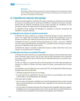 376
5
C
C
C
CH
H
H
HA
A
A
AP
P
P
PI
I
I
IT
T
T
TR
R
R
RE
E
E
E
Fiscalité des groupes de sociétés
REMARQUE
En pratique, l’imposition de cette quote-part permet un alignement sur les régimes des sociétés
mères et filiales et donc l’introduction d’une neutralité de l’arbitrage entre la réalisation d’une
plus-value et la distribution de dividende.
6. L’abandon de créances inter-groupe
Selon les principes généraux, l’abandon de créance constitue une charge pour la société qui
le consent et un produit pour la société qui en bénéficie. L’abandon se rencontre essentiel-
lement dans les relations intergroupe ou lors d’une procédure de conciliation ou une
procédure collective de redressement ou de liquidation judiciaires.
La législation fiscale implique de distinguer les abandons à caractère commercial des
abandons à caractère financier.
6.1 Abandons de créance à caractère commercial
L’abandon de créance présente un caractère commercial lorsque la créance abandonnée
trouve son origine dans les relations d’affaires qui unissent deux partenaires et que la
décision est motivée par l’intérêt que présente la poursuite de ces relations (débouchés…).
L’abandon de créance à caractère commercial rémunère un service « innommé » (BODGI
4A.7.83) toujours passible du taux normal de TVA, considéré comme rendu par l’entreprise
qui reçoit cet abandon à celle qui le consent.
L’abandon de créance à caractère commercial est pour sa valeur totale (hors taxes) une
charge (ou un produit) pour l’entreprise.
6.2 Abandons de créance à caractère financier
L’abandon de créance présente un caractère financier lorsque la créance abandonnée est de
nature financière (prêt, avance), que les liens entre les deux partenaires sont exclusifs de
tout aspect commercial et que les motivations de l’abandon présentent un caractère stric-
tement financier.
En fait, ces aides ne se conçoivent qu’au sein des groupes, la société mère participant au
soutien de sa filiale en l’absence de toute relation de nature commerciale entre les deux
sociétés.
Les abandons à caractère financier sont exonérés de TVA. Sur le plan fiscal, l’administration
distingue deux formes d’abandon :
– l’abandon proprement dit qui est une charge ;
– la quote-part d’une augmentation du prix de revient de la participation de la société
versante dans la société bénéficiaire de l’abandon.
Cette quote-part est égale :
– soit à la valeur de l’abandon multipliée par le taux de participation de la société versante
dans la société bénéficiaire si la situation nette comptable de cette dernière était positive
avant l’abandon ;
– soit à la valeur de l’abandon diminuée de la situation nette comptable antérieure négative,
multipliée par le taux de participation de la société versante dans la société bénéficiaire si
la situation nette comptable de cette dernière était négative avant l’abandon.
 