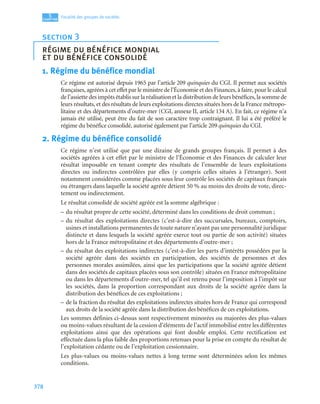 378
5
C
C
C
CH
H
H
HA
A
A
AP
P
P
PI
I
I
IT
T
T
TR
R
R
RE
E
E
E
Fiscalité des groupes de sociétés
1. Régime du bénéfice mondial
Ce régime est autorisé depuis 1965 par l’article 209 quinquies du CGI. Il permet aux sociétés
françaises, agréées à cet effet par le ministre de l’Économie et des Finances, à faire, pour le calcul
de l’assiette des impôts établis sur la réalisation et la distribution de leurs bénéfices, la somme de
leurs résultats, et des résultats de leurs exploitations directes situées hors de la France métropo-
litaine et des départements d’outre-mer (CGI, annexe II, article 134 A). En fait, ce régime n’a
jamais été utilisé, peut être du fait de son caractère trop contraignant. Il lui a été préféré le
régime du bénéfice consolidé, autorisé également par l’article 209 quinquies du CGI.
2. Régime du bénéfice consolidé
Ce régime n’est utilisé que par une dizaine de grands groupes français. Il permet à des
sociétés agréées à cet effet par le ministre de l’Économie et des Finances de calculer leur
résultat imposable en tenant compte des résultats de l’ensemble de leurs exploitations
directes ou indirectes contrôlées par elles (y compris celles situées à l’étranger). Sont
notamment considérées comme placées sous leur contrôle les sociétés de capitaux français
ou étrangers dans laquelle la société agréée détient 50 % au moins des droits de vote, direc-
tement ou indirectement.
Le résultat consolidé de société agréée est la somme algébrique :
– du résultat propre de cette société, déterminé dans les conditions de droit commun ;
– du résultat des exploitations directes (c’est-à-dire des succursales, bureaux, comptoirs,
usines et installations permanentes de toute nature n’ayant pas une personnalité juridique
distincte et dans lesquels la société agréée exerce tout ou partie de son activité) situées
hors de la France métropolitaine et des départements d’outre-mer ;
– du résultat des exploitations indirectes (c’est-à-dire les parts d’intérêts possédées par la
société agréée dans des sociétés en participation, des sociétés de personnes et des
personnes morales assimilées, ainsi que les participations que la société agréée détient
dans des sociétés de capitaux placées sous son contrôle) situées en France métropolitaine
ou dans les départements d’outre-mer, tel qu’il est retenu pour l’imposition à l’impôt sur
les sociétés, dans la proportion correspondant aux droits de la société agréée dans la
distribution des bénéfices de ces exploitations ;
– de la fraction du résultat des exploitations indirectes situées hors de France qui correspond
aux droits de la société agréée dans la distribution des bénéfices de ces exploitations.
Les sommes définies ci-dessus sont respectivement minorées ou majorées des plus-values
ou moins-values résultant de la cession d’éléments de l’actif immobilisé entre les différentes
exploitations ainsi que des opérations qui font double emploi. Cette rectification est
effectuée dans la plus faible des proportions retenues pour la prise en compte du résultat de
l’exploitation cédante ou de l’exploitation cessionnaire.
Les plus-values ou moins-values nettes à long terme sont déterminées selon les mêmes
conditions.
section 3
régime du bénéfice mondial
et du bénéfice consolidé
 