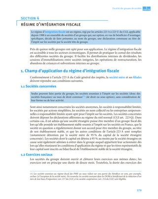 379
5
C
C
C
CH
H
H
HA
A
A
AP
P
P
PI
I
I
IT
T
T
TR
R
R
RE
E
E
E
Fiscalité des groupes de sociétés
Près de quinze mille groupes ont opté pour son application. Le régime d’intégration fiscale
est accessible à tous les secteurs économiques. Il permet de pratiquer le cumul des résultats
des différentes sociétés du groupe. Il facilite les distributions internes de dividendes, les
cessions d’immobilisations entre sociétés intégrées, les opérations de restructuration, les
abandons de créances et subventions internes au groupe.
1. Champ d’application du régime d’intégration fiscale
Conformément à l’article 223 A du Code général des impôts, la société mère et ses filiales
doivent répondre aux conditions suivantes.
1.1 Sociétés concernées(1)
Sont ainsi notamment concernées les sociétés anonymes, les sociétés à responsabilité limitée,
les sociétés par actions simplifiées, les sociétés en nom collectif ou les entreprises uniperson-
nelles à responsabilité limitée ayant opté pour l’impôt sur les sociétés. Les sociétés concernées
doivent déposer les déclarations afférentes au régime du réel normal (CGI art. 223 Q). Dans
certains cas, il est admis qu’une société étrangère puisse être membre d’un groupe fiscal dès
lors qu’elle possède un établissement stable soumis à l’impôt sur les sociétés en France, que la
société en question a régulièrement donné son accord pour être membre du groupe, au titre
de son établissement stable, et que les autres conditions de l’article 223 A sont remplies
(notamment détention par la société mère de 95 % du capital de la société étrangère
concernée). Les sociétés dont le capital est détenu à 95 % au moins par la société étrangère en
cause sont également admises à entrer dans le groupe auquel appartient leur actionnaire dès
lors qu’elles réunissent les conditions d’application du régime et que les titres représentatifs de
leur capital sont inscrits au bilan fiscal de l’établissement stable de la société étrangère.
1.2 Exercices sociaux
Les sociétés du groupe doivent ouvrir et clôturer leurs exercices aux mêmes dates ; les
exercices ont en principe une durée de douze mois. Toutefois, la durée des exercices des
section 4
régime d’intégration fiscale
Le régime d’intégration fiscale est un régime, régi par les articles 223 A à 223 U du CGI, applicable
depuis 1988 à un ensemble de sociétés d’un groupe qui, sur option, en vue de bénéficier d’avantages
spécifiques, décide de faire présenter, au nom du groupe, une déclaration commune au titre de
l’impôt sur les sociétés par la société tête de groupe.
Seules peuvent faire partie du groupe, les sociétés soumises à l’impôt sur les sociétés (donc des
sociétés françaises) au taux de droit commun(1) (de droit ou sous option), sans considération de
leur forme ou de leur activité.
(1) Les sociétés soumises au régime fiscal des PME au taux réduit sur une partie des bénéfices en sont, par exemple,
exclues (à l’exception de la société mère). En revanche, les sociétés exerçant dans les DOM et bénéficiant de la réduction d’un
tiers de leur base d’imposition (art. 217 du CGI) et les sociétés coopératives (art. 214 du CGI) sont éligibles.
 