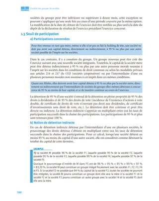 380
5
C
C
C
CH
H
H
HA
A
A
AP
P
P
PI
I
I
IT
T
T
TR
R
R
RE
E
E
E
Fiscalité des groupes de sociétés
sociétés du groupe peut être inférieure ou supérieure à douze mois, cette exception ne
pouvant s’appliquer qu’une seule fois au cours d’une période couverte par la même option.
La modification de la date de clôture de l’exercice doit être notifiée au plus tard à la date du
dépôt de la déclaration de résultat de l’exercice précédant l’exercice concerné.
1.3 Seuil de participation
a) Participations concernées
Dans le cas contraire, il y a cessation du groupe. Un groupe nouveau peut être créé dès
l’exercice suivant avec une nouvelle société intégrante. Toutefois, le capital de la société mère
peut être détenu indirectement à 95 % ou plus par une autre personne morale soumise à
l’impôt sur les sociétés dans les conditions de droit commun ou selon les modalités prévues
aux articles 214 et 217 du CGI (sociétés coopératives) ou par l’intermédiaire d’une ou
plusieurs personnes morales non soumises à cet impôt dans ces mêmes conditions.
La détention de 95 % d’une société s’entend de la détention en pleine propriété de 95 % des
droits à dividendes et de 95 % des droits de vote (incidence de l’existence d’actions à vote
double, de certificats de droits de vote n’ouvrant pas droit aux dividendes, de certificats
d’investissements sans droit de vote, etc.). La détention doit être continue et peut être
directe ou indirecte. La détention indirecte s’apprécie en multipliant entre eux les taux de
participation successifs dans la chaîne des participations. Les participations de 95 % et plus
sont retenues pour 100 %.
b) Notion de détention indirecte
En cas de détention indirecte détenue par l’intermédiaire d’une ou plusieurs sociétés, le
pourcentage des droits détenus s’obtient en multipliant entre eux les taux de détention
successifs dans la chaîne des participations. Pour ce calcul, lorsqu’une société détient au
moins 95 % au moins du capital d’une autre société, elle est considérée comme détenant la
totalité du capital de cette dernière.
EXEMPLE
1) La société M possède 96 % de la société F1, laquelle possède 95 % de la société F2, laquelle
possède 95 % de la société F3, laquelle possède 99 % de la société F4, laquelle possède 97 % de la
société F5.
Quoique le pourcentage d’intérêt de M dans F5 est de 96 % × 95 % × 95 % × 99 % × 97 %
= 83,20 %, la société M peut constituer un groupe intégré ﬁscalement avec les sociétés F1, F2, F3, F4
et F5. Si la société F2 ne possède que 94 % du capital de la société F3, toutes les sociétés ne pourront
être intégrées, la société M pourra constituer un groupe dont elle sera la mère à la société F1 et la
société F2 et la société F3 pourra constituer un autre groupe avec la société F4 et la société F5 dont
elle sera la mère.
Pour être retenue en tant que mère, même si elle n’est pas en fait la holding de tête, une société ne
doit pas avoir son capital détenu, directement ou indirectement, à 95 % ou plus par une autre
société passible de l’impôt sur les sociétés.
Quant aux filiales, elles doivent avoir leur capital détenu à 95 % ou plus par la société-mère, direc-
tement ou indirectement par l’intermédiaire de sociétés du groupe elles-mêmes détenues à concur-
rence de 95 % au moins de leur capital, et ce de manière continue au cours de l’exercice.
 