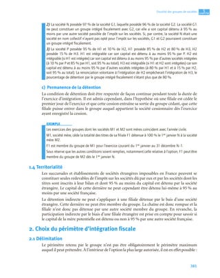381
5
C
C
C
CH
H
H
HA
A
A
AP
P
P
PI
I
I
IT
T
T
TR
R
R
RE
E
E
E
Fiscalité des groupes de sociétés
2) La société N possède 97 % de la société G1, laquelle possède 96 % de la société G2. La société G1
ne peut constituer un groupe intégré ﬁscalement avec G2, car elle a son capital détenu à 95 % au
moins par une autre société passible de l’impôt sur les sociétés. Si, par contre, la société N était une
société en nom collectif n’ayant pas opté pour l’impôt sur les sociétés, G1 et G2 pourraient constituer
un groupe intégré ﬁscalement.
3) La société P possède 95 % de H1 et 10 % de H2, H1 possède 85 % de H2 et 80 % de H3, H2
possède 15 % de H3. H1 est intégrable car son capital est détenu à au moins 95 % par P. H2 est
intégrable (si H1 est intégrée) car son capital est détenu à au moins 95 % par d’autres sociétés intégrées
(à 10 % par P et 85 % par H1, soit 95 % au total). H3 est intégrable (si H1 et H2 sont intégrées) car son
capital est détenu à au moins 95 % par d’autres sociétés intégrées (à 80 % par H1 et à 15 % par H2,
soit 95 % au total). La renonciation volontaire à l’intégration de H2 empêcherait l’intégration de H3, le
pourcentage de détention par le groupe intégré ﬁscalement n’étant plus que de 80 %.
c) Permanence de la détention
La condition de détention doit être respectée de façon continue pendant toute la durée de
l’exercice d’intégration. Il est admis cependant, dans l’hypothèse où une filiale est cédée le
premier jour de l’exercice et que cette cession entraîne sa sortie du groupe cédant, que cette
filiale puisse entrer dans le groupe auquel appartient la société cessionnaire dès l’exercice
ayant enregistré la cession.
EXEMPLE
Les exercices des groupes dont les sociétés M1 et M2 sont mères coïncident avec l’année civile.
M1, société mère, cède la totalité des titres de sa ﬁliale F1 détenue à 100 % le 1er janvier N à la société
mère M2.
F1 est membre du groupe de M1 pour l’exercice courant du 1er janvier au 31 décembre N–1.
Sous réserve que les autres conditions soient remplies, notamment celle relative à l’option, F1 peut être
membre du groupe de M2 dès le 1er janvier N.
1.4 Territorialité
Les succursales et établissements de sociétés étrangères imposables en France peuvent se
constituer seules redevables de l’impôt sur les sociétés dû par eux et par les sociétés dont les
titres sont inscrits à leur bilan et dont 95 % au moins du capital est détenu par la société
étrangère. Le capital de cette dernière ne peut cependant être détenu lui-même à 95 % au
moins par une société française.
La détention indirecte ne peut s’appliquer à une filiale détenue par le bais d’une société
étrangère. Cette dernière ne peut être membre du groupe. La chaîne est donc rompue et la
filiale n’est donc pas détenue par une autre société membre du groupe. En revanche, la
participation indirecte par le biais d’une filiale étrangère est prise en compte pour savoir si
le capital de la mère potentielle est détenu ou non à 95 % par une autre société française.
2. Choix du périmètre d’intégration fiscale
2.1 Délimitation
Le périmètre retenu par le groupe n’est pas être obligatoirement le périmètre maximum
auquel il peut prétendre. À l’intérieur de l’option la plus large autorisée, il est en effet possible :
 