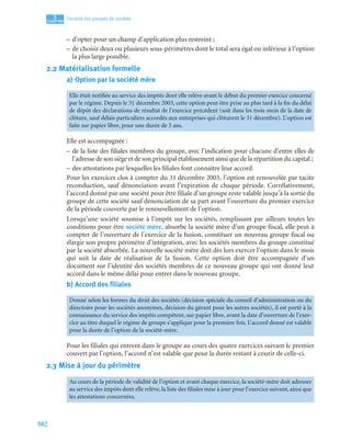 382
5
C
C
C
CH
H
H
HA
A
A
AP
P
P
PI
I
I
IT
T
T
TR
R
R
RE
E
E
E
Fiscalité des groupes de sociétés
– d’opter pour un champ d’application plus restreint ;
– de choisir deux ou plusieurs sous-périmètres dont le total sera égal ou inférieur à l’option
la plus large possible.
2.2 Matérialisation formelle
a) Option par la société mère
Elle est accompagnée :
– de la liste des filiales membres du groupe, avec l’indication pour chacune d’entre elles de
l’adresse de son siège et de son principal établissement ainsi que de la répartition du capital ;
– des attestations par lesquelles les filiales font connaître leur accord.
Pour les exercices clos à compter du 31 décembre 2003, l’option est renouvelée par tacite
reconduction, sauf dénonciation avant l’expiration de chaque période. Corrélativement,
l’accord donné par une société pour être filiale d’un groupe reste valable jusqu’à la sortie du
groupe de cette société sauf dénonciation de sa part avant l’ouverture du premier exercice
de la période couverte par le renouvellement de l’option.
Lorsqu’une société soumise à l’impôt sur les sociétés, remplissant par ailleurs toutes les
conditions pour être société mère, absorbe la société mère d’un groupe fiscal, elle peut à
compter de l’ouverture de l’exercice de la fusion, constituer un nouveau groupe fiscal ou
élargir son propre périmètre d’intégration, avec les sociétés membres du groupe constitué
par la société absorbée. La nouvelle société mère doit dès lors exercer l’option dans le mois
qui suit la date de réalisation de la fusion. Cette option doit être accompagnée d’un
document sur l’identité des sociétés membres de ce nouveau groupe qui ont donné leur
accord dans le même délai pour entrer dans le nouveau groupe.
b) Accord des filiales
Pour les filiales qui entrent dans le groupe au cours des quatre exercices suivant le premier
couvert par l’option, l’accord n’est valable que pour la durée restant à courir de celle-ci.
2.3 Mise à jour du périmètre
Elle était notifiée au service des impôts dont elle relève avant le début du premier exercice concerné
par le régime. Depuis le 31 décembre 2003, cette option peut être prise au plus tard à la fin du délai
de dépôt des déclarations de résultat de l’exercice précédent (soit dans les trois mois de la date de
clôture, sauf délais particuliers accordés aux entreprises qui clôturent le 31 décembre). L’option est
faite sur papier libre, pour une durée de 5 ans.
Donné selon les formes du droit des sociétés (décision spéciale du conseil d’administration ou du
directoire pour les sociétés anonymes, décision du gérant pour les autres sociétés), il est porté à la
connaissance du service des impôts compétent, sur papier libre, avant la date d’ouverture de l’exer-
cice au titre duquel le régime de groupe s’applique pour la première fois. L’accord donné est valable
pour la durée de l’option de la société-mère.
Au cours de la période de validité de l’option et avant chaque exercice, la société-mère doit adresser
au service des impôts dont elle relève, la liste des filiales mise à jour pour l’exercice suivant, ainsi que
les attestations concernées.
 