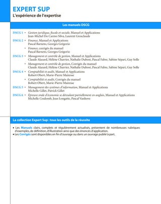 EXPERT SUP
L’expérience de l’expertise
Les manuels DSCG
DSCG 1 • Gestion juridique, fiscale et sociale, Manuel et Applications
Jean-Michel Do Carmo Silva, Laurent Grosclaude
DSCG 2 • Finance, Manuel et Applications
Pascal Barneto, Georges Grégorio
• Finance, corrigés du manuel
Pascal Barneto, Georges Grégorio
DSCG 3 • Management et contrôle de gestion, Manuel et Applications
Claude Alazard, Hélène Charrier, Nathalie Dubost, Pascal Fabre, Sabine Sépari, Guy Solle
• Management et contrôle de gestion, Corrigés du manuel
Claude Alazard, Hélène Charrier, Nathalie Dubost, Pascal Fabre, Sabine Sépari, Guy Solle
DSCG 4 • Comptabilité et audit, Manuel et Applications
Robert Obert, Marie-Pierre Mairesse
• Comptabilité et audit, Corrigés du manuel
Robert Obert, Marie-Pierre Mairesse
DSCG 5 • Management des systèmes d’information, Manuel et Applications
Michelle Gillet, Patrick Gillet
DSCG 6 • Épreuve orale d’économie se déroulant partiellement en anglais, Manuel et Applications
Michelle Coulomb, Jean Longatte, Pascal Vanhove
La collection Expert Sup : tous les outils de la réussite
• Les Manuels clairs, complets et régulièrement actualisés, présentent de nombreuses rubriques
d’exemples,de définition,d’illustration ainsi que des énoncés d’application.
• Les Corrigés sont disponibles en fin d’ouvrage ou dans un ouvrage publié à part.
 