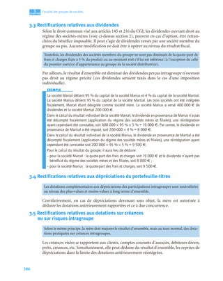 386
5
C
C
C
CH
H
H
HA
A
A
AP
P
P
PI
I
I
IT
T
T
TR
R
R
RE
E
E
E
Fiscalité des groupes de sociétés
3.3 Rectifications relatives aux dividendes
Selon le droit commun visé aux articles 145 et 216 du CGI, les dividendes ouvrant droit au
régime des sociétés-mères (voir ci-dessus section 2), peuvent en cas d’option, être retran-
chées du bénéfice imposable. Il peut s’agir de dividendes versés par une société membre du
groupe ou pas. Aucune modification ne doit être à opérer au niveau du résultat fiscal.
Par ailleurs, le résultat d’ensemble est diminué des dividendes perçus intragroupe n’ouvrant
pas droit au régime précité (ces dividendes seraient taxés dans le cas d’une imposition
individuelle).
EXEMPLE
La société Marcel détient 95 % du capital de la société Marius et 4 % du capital de la société Martial.
La société Marius détient 95 % du capital de la société Martial. Les trois sociétés ont été intégrées
ﬁscalement, Marcel étant désignée comme société mère. La société Marius a versé 400 000 € de
dividendes et la société Martial 200 000 €.
Dans le calcul du résultat individuel de la société Marcel, le dividende en provenance de Marius n’a pas
été décompté ﬁscalement (application du régime des sociétés mères et ﬁliales), une réintégration
ayant cependant été constatée, soit 400 000 × 95 % × 5 % = 19 000 €. Par contre, le dividende en
provenance de Martial a été imposé, soit 200 000 × 4 % = 8 000 €.
Dans le calcul du résultat individuel de la société Marius, le dividende en provenance de Martial a été
décompté ﬁscalement (application du régime des sociétés mères et ﬁliales), une réintégration ayant
cependant été constatée soit 200 000 × 95 % × 5 % = 9 500 €.
Pour le calcul du résultat du groupe, il aura lieu de déduire :
– pour la société Marcel : la quote-part des frais et charges soit 19 000 € et le dividende n’ayant pas
bénéﬁcié du régime des sociétés mères et des ﬁliales, soit 8 000 € ;
– pour la société Marius : la quote-part des frais et charges, soit 9 500 €.
3.4 Rectifications relatives aux dépréciations du portefeuille-titres
Corrélativement, en cas de dépréciations devenant sans objet, la mère est autorisée à
déduire les dotations antérieurement rapportées et ce à due concurrence.
3.5 Rectifications relatives aux dotations sur créances
ou sur risques intragroupe
Les créances visées se rapportent aux clients, comptes courants d’associés, débiteurs divers,
prêts, créances, etc. Simultanément, elle peut déduire du résultat d’ensemble, les reprises de
dépréciations dans la limite des dotations antérieurement réintégrées.
Toutefois, les dividendes des sociétés membres du groupe ne sont pas diminués de la quote-part de
frais et charges fixée à 5 % du produit ou au montant réel s’il lui est inférieur (à l’exception de celle
du premier exercice d’appartenance au groupe de la société distributrice).
Les dotations complémentaires aux dépréciations des participations intragroupes sont neutralisées
au niveau des plus-values et moins-values à long terme d’ensemble.
Selon le même principe, la mère doit majorer le résultat d’ensemble, mais au taux normal, des dota-
tions pratiquées sur créances intragroupes.
 