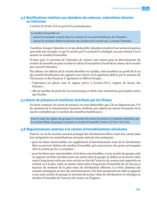 387
5
C
C
C
CH
H
H
HA
A
A
AP
P
P
PI
I
I
IT
T
T
TR
R
R
RE
E
E
E
Fiscalité des groupes de sociétés
3.6 Rectifications relatives aux abandons de créances, subventions directes
ou indirectes
L’article 223 B du CGI en prévoit la neutralisation.
Toutefois, lorsque l’abandon n’est pas déductible (abandon résultat d’une action de gestion
anormale par exemple) et que la société qui l’a consenti l’a réintégré, aucune somme n’est à
ajouter au résultat d’ensemble.
D’autre part, le montant de l’abandon de créance non retenu pour la détermination du
résultat d’ensemble ne peut excéder la valeur d’inscription à l’actif de la créance de la société
qui consent l’abandon.
Par ailleurs, les déficits de la société absorbée ou scindée, sont transférés au profit de la ou
des sociétés bénéficiaires des apports sous réserve d’un agrément délivré par le ministre de
l’Économie et des Finances. L’agrément est délivré lorsque :
– l’opération est placée sous le régime prévu à l’article 210 A (régime de faveur des
fusions) ;
– elle est justifiée du point de vue économique et obéit à des motivations principales autres
que fiscales.
3.7 Jetons de présence et tantièmes distribués par les filiales
En droit commun, les jetons de présence ne sont déductibles que s’ils ne dépassent pas 5 %
du montant de la rémunération moyenne attribuée aux salariés les mieux rémunérés de la
société multipliée par le nombre des membres bénéficiaires.
3.8 Régularisations relatives à la cession d’immobilisations réévaluées
Dans le cas où les sociétés auraient pratiqué des réévaluations libres avant leur entrée dans
leur intégration, les neutralisations suivantes doivent être pratiquées :
– pour les biens amortissables, les suppléments d’amortissements issus de la réévaluation
libre ne peuvent déduits du résultat d’ensemble qu’à concurrence des pertes provoquées
chez la société qui les a constatées ;
– pour les biens non amortissables et les biens amortissables, si une société du groupe cède
ou apporte un bien réévalué avant son entrée dans le groupe, le déficit ou la moins-value
nette à long terme subis par cette société au titre de l’exercice de cession sont rapportés au
résultat ou à la plus-value ou moins-value nette à long terme d’ensemble de cet exercice à
hauteur du montant de la plus-value de réévaluation afférente à ce bien, diminué des
sommes réintégrées au titre des amortissements. Si le bien mentionné est cédé ou apporté
à une autre société du groupe, le montant de la plus-value de réévaluation est réintégré au
résultat d’ensemble de l’exercice de cession ou d’apport.
Le résultat d’ensemble est :
– minoré du montant compris dans les résultats de la société bénéficiaire de l’abandon ;
– majoré du montant déduit fiscalement des résultats de la société qui a consenti l’abandon.
Dans le cadre du régime des groupes, le montant des jetons de présence et tantièmes distribués par
les sociétés filiales du groupe est ajouté au résultat d’ensemble (article 223 B al. 5 du CGI).
 