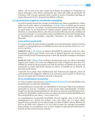 27
1
C
C
C
CH
H
H
HA
A
A
AP
P
P
PI
I
I
IT
T
T
TR
R
R
RE
E
E
E
Information comptable et management ﬁnancier
réaliste : elle ne tient certes plus compte des principes de prudence et d’évaluation en
valeurs historiques, mais donne certainement une valeur plus fidèle du patrimoine de
l’entreprise. Elle n’est pas cependant facile à mettre en œuvre, l’évaluation spécifique de
chaque élément de l’actif et du passif étant difficile à effectuer.
3.1 Les corrections à apporter aux données comptables
Les actifs et passifs doivent être corrigés en substituant aux valeurs comptables les valeurs
réelles (ou les justes valeurs) correspondantes. La juste valeur est définie par les normes
IFRS (voir ci-dessus § 1.4) comme « un montant pour lequel un actif pourrait être échangé,
un passif éteint, ou un instrument de capitaux propres attribué entre des parties bien
informées et consentantes dans le cadre d’une transaction effectuée dans des conditions de
concurrence normale » Les corrections portent essentiellement sur les actifs et passifs fictifs,
les immobilisations incorporelles, corporelles, financières, les valeurs mobilières de
placement.
a) Les actifs et passifs fictifs
Un certain nombre de postes du bilan comptable (en normes françaises), inscrits à l’actif ou
au passif, ne correspondent pas à la définition de d’un actif (au sens des articles 211-1 al 1.
et 212-1 du PCG) :
Article 211-1 al. 1. Un actif est un élément identifiable du patrimoine ayant une valeur
économique positive pour l’entité, c’est-à-dire un élément générant une ressource que
l’entité contrôle du fait d’événements passés et dont elle attend des avantages économiques
futurs.
Article 212-1 al. 1. Un passif est un élément du patrimoine ayant une valeur économique
négative pour l’entité, c’est-à-dire une obligation de l’entité à l’égard d’un tiers dont il est
probable ou certain qu’elle provoquera une sortie de ressources au bénéfice de ce tiers, sans
contrepartie au moins équivalente attendue de celui-ci. L’ensemble de ces éléments est
dénommé passif externe.
L’ensemble de ces postes (frais d’établissement, frais d’émission des emprunts, primes de
remboursement des obligations, différences de conversion actif et passif) ne doivent pas
être pris en compte dans l’évaluation des actifs et des passifs.
b) Les immobilisations incorporelles
Il y a lieu d’analyser séparément les immobilisations incorporelles non identifiables et les
immobilisations incorporelles identifiables.
Les immobilisations incorporelles non identifiables ne feront pas l’objet d’une évaluation,
puisqu’elles ne sont pas « vendables » et n’ont aucune valeur individualisable. Toutefois,
lorsqu’il sera fait une évaluation globale de l’entreprise, la valeur des immobilisations incor-
porelles non identifiables viendra s’ajouter aux valeurs des actifs et passifs identifiables sous
forme de goodwill (ou sur valeur) – voir ci-après § 4.3).
Les immobilisations incorporelles identifiables (brevets, logiciels, droit au bail, frais de
développement, etc.) doivent être évaluées à leur juste valeur, soit à la valeur vénale,
lorsqu’il existe un marché, où à la valeur d’usage (ou valeur d’utilité), selon la définition du
PCG ou des IFRS (voir ci-dessus § 1.4) c’est-à-dire la valeur des avantages économiques
futurs attendus de son utilisation et de sa sortie, laquelle est généralement déterminée en
fonction des flux nets de trésorerie attendus.
 