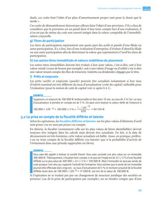 29
1
C
C
C
CH
H
H
HA
A
A
AP
P
P
PI
I
I
IT
T
T
TR
R
R
RE
E
E
E
Information comptable et management ﬁnancier
duels, ces coûts font l’objet d’un plan d’amortissement propre tant pour la durée que le
mode ».
Ces coûts de démantèlement doivent par ailleurs faire l’objet d’une provision. S’il y a lieu de
considérer que la provision est un passif dont il faut tenir compte lors d’une évaluation, il
n’en est pas de même du coût non amorti intégré dans la valeur comptable de l’immobili-
sation corporelle.
g) Titres de participation
Les titres de participation représentent une quote-part des actifs et passifs d’une filiale ou
autre participation. Il y a lieu, lors d’une évaluation d’entreprise, d’évaluer d’abord la filiale
ou une autre participation afin de déterminer la valeur que représentent à l’actif les titres de
participation.
h) Les autres titres immobilisés et valeurs mobilières de placement
Les autres titres immobilisés doivent être évalués à leur juste valeur, c’est-à-dire, soit à leur
valeur vénale (cours de bourse par exemple), soit à une valeur d’usage ou d’utilité c’est-à-dire
une valeur tenant compte des flux de trésorerie (intérêts ou dividendes) dégagés par le titre.
i) Prêts et emprunts
Les prêts (actifs) et emprunts (passifs) peuvent être actualisés notamment si leur taux
d’intérêt nominal est très différent du taux d’actualisation (coût du capital) utilisable pour
l’évaluation (pour la notion de coût de capital voir ci-après § 4.1).
EXEMPLE
Supposons un emprunt de 100 000 € remboursable en bloc dans 10 ans, au taux de 3 % l’an. Le taux
d’actualisation à prendre en compte est de 5 %. On peut ainsi évaluer la valeur réelle de l’emprunt à
100 000 × 1,05– 10 + 100 000 × 3 % × = 84 556 €.
3.2 La prise en compte de la fiscalité différée et latente
Selon les opérations, les fiscalités différées et latentes sur les plus-values d’éléments d’actif
sont prises (ou ne sont pas prises) en compte.
En théorie, la fiscalité (notamment celle sur les plus-values de biens identifiables) devrait
toujours être intégrée dans les calculs mais devrait être actualisée. En fait, si la date de
décaissement est très lointaine, cette valeur actualisée est faible. Aussi, en pratique, préfère-
t-on ne tenir compte de la fiscalité différée (ou latente) que si la probabilité d’arrivée de
l’événement dans une période rapprochée est élevée.
EXEMPLE
Vous avez été appelé à évaluer la société Daniel. Vous avez constaté une plus value sur un immeuble
300 000 €. Théoriquement, il faudrait tenir compte, si le taux de l’impôt est de 33 1/3 % d’une ﬁscalité
différée sur la plus-value de 300 000 × 33 1/3 % = 100 000 €. Mais l’immeuble ne sera pas vendu de
suite puisque c’est celui qui supporte l’activité de l’entreprise. Vous estimez que la vente de cet immeuble
pourrait être effectuée dans vingt ans : au taux d’actualisation de 5 %, le montant actualisé de la ﬁscalité
différée serait donc de 100 000 × 1,05–20 = 37 689 €, soit loin de la valeur de 100 000 €.
Si l’opération ne se traduit pas par un changement de structure juridique des sociétés en
présence (cas de la prise de participation par exemple), on ne tiendra compte que d’une
1 1,05
10
–
–
0,05
----------------------------------------------------
 