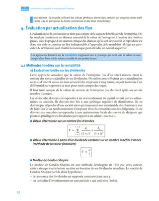 32
1
C
C
C
CH
H
H
HA
A
A
AP
P
P
PI
I
I
IT
T
T
TR
R
R
RE
E
E
E
Information comptable et management ﬁnancier
sous-estimée ; la seconde, utilisant des indices généraux, donne dans certains cas des plus values artiﬁ-
cielles (cas en particulier du fonds commercial et des titres immobilisés).
4. Évaluation par actualisation des flux
L’évaluation par le patrimoine ne tient pas compte de la capacité bénéficiaire de l’entreprise. Or,
les résultats constituent un élément essentiel de la valeur de l’entreprise. L’analyse des résultats
passés, dans l’optique d’un examen critique des chances qu’ils ont de pouvoir se reproduire est
donc une aide et constitue un lien indispensable à l’approche de la rentabilité : il s’agit en parti-
culier de déterminer quel résultat économique peut attendre un nouvel acquéreur.
4.1 Méthodes fondées sur la rentabilité
a) Évaluation fondée sur les dividendes
Cette approche considère que la valeur de l’entreprise (ou d’un titre) comme étant la
somme des valeurs actuelles de ses dividendes. On utilise pour effectuer cette actualisation
un taux d’intérêt voisin du taux actuariel des emprunts à long terme, majoré toutefois d’un
différentiel par rapport à ce taux pour tenir compte du risque.
Il faut tenir compte de la valeur de revente de l’entreprise (ou du titre) après un certain
nombre d’années.
Les dividendes doivent correspondre à un vrai rendement du capital investi par les action-
naires ou associés. Ils doivent être liés à une politique régulière de distribution. Ils ne
doivent pas dépendre d’une société mère qui imposerait son montant de distribution en vue
de faire face à un remboursement d’emprunt et/ou la rémunération des dirigeants. Ils ne
doivent pas non plus correspondre à une optimisation fiscale du revenu du dirigeant qui
pourrait privilégier les dividendes par rapport à un salaire « normal ».
■ Valeur déterminée sur un nombre fini d’années
■ Valeur déterminée à partir d’un dividende constant sur un nombre indéfini d’année
(méthode de la valeur financière)
■ Modèle de Gordon-Shapiro
Le modèle de Gordon-Shapiro est une méthode développée en 1956 par deux auteurs
américains qui vise à évaluer un titre en fonction de ses dividendes actualisés. Le modèle de
Gordon-Shapiro part de deux hypothèses :
– la croissance des dividendes est supposée constante à un taux g ;
– on considère l’investissement sur une période n qui tend vers l’infini.
Les approches fondées sur la rentabilité s’appuient sur le principe qui veut que la valeur écono-
mique d’un bien soit la valeur actuelle de ses profits futurs.
V
dt
1 i
+
( )
t
----------------
-
An
1 i
+
( )
n
-----------------
-
+
t 1
=
t n
=
∑
=
V
d
i
--
-
=
 