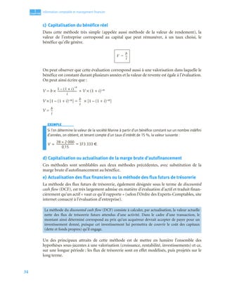 34
1
C
C
C
CH
H
H
HA
A
A
AP
P
P
PI
I
I
IT
T
T
TR
R
R
RE
E
E
E
Information comptable et management ﬁnancier
c) Capitalisation du bénéfice réel
Dans cette méthode très simple (appelée aussi méthode de la valeur de rendement), la
valeur de l’entreprise correspond au capital que peut rémunérer, à un taux choisi, le
bénéfice qu’elle génère.
On peut observer que cette évaluation correspond aussi à une valorisation dans laquelle le
bénéfice est constant durant plusieurs années et la valeur de revente est égale à l’évaluation.
On peut ainsi écrire que :
V = b × + V × (1 + i)–n
V ×[1 – (1 + i)–n] = × [1 – (1 + i)–n]
V =
EXEMPLE
Si l’on détermine la valeur de la société Marine à partir d’un bénéﬁce constant sur un nombre indéﬁni
d’années, on obtient, et tenant compte d’un taux d’intérêt de 15 %, la valeur suivante :
= 373 333 €.
d) Capitalisation ou actualisation de la marge brute d’autofinancement
Ces méthodes sont semblables aux deux méthodes précédentes, avec substitution de la
marge brute d’autofinancement au bénéfice.
e) Actualisation des flux financiers ou la méthode des flux futurs de trésorerie
La méthode des flux futurs de trésorerie, également désignée sous le terme de discounted
cash flow (DCF), est très largement admise en matière d’évaluation d’actif et traduit finan-
cièrement qu’un actif « vaut ce qu’il rapporte » (selon l’Ordre des Experts-Comptables, site
internet consacré à l’évaluation d’entreprise).
Un des principaux attraits de cette méthode est de mettre en lumière l’ensemble des
hypothèses sous-jacentes à une valorisation (croissance, rentabilité, investissements) et ce,
sur une longue période : les flux de trésorerie sont en effet modélisés, puis projetés sur le
long terme.
La méthode du discounted cash flow (DCF) consiste à calculer, par actualisation, la valeur actuelle
nette des flux de trésorerie futurs attendus d’une activité. Dans le cadre d’une transaction, le
montant ainsi déterminé correspond au prix qu’un acquéreur devrait accepter de payer pour un
investissement donné, puisque cet investissement lui permettra de couvrir le coût des capitaux
(dette et fonds propres) qu’il engage.
V
b
i
--
-
=
1 1 i
+
( )
n
–
–
i
-----------------------------
b
i
--
-
b
i
--
-
V
28 2 000
×
0,15
--------------------------
-
=
 