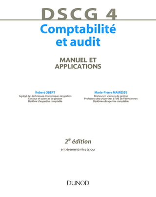 MANUEL ET
APPLICATIONS
DSCG 4
Comptabilité
et audit
Robert OBERT
Agrégé des techniques économiques de gestion
Docteur en sciences de gestion
Diplômé d’expertise comptable
2e édition
entièrement mise à jour
Marie-Pierre MAIRESSE
Docteur en sciences de gestion
Professeur des universités à l’IAE de Valenciennes
Diplômée d’expertise comptable
 