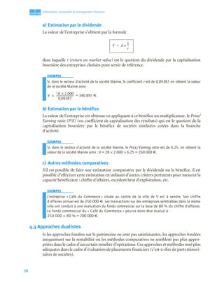 38
1
C
C
C
CH
H
H
HA
A
A
AP
P
P
PI
I
I
IT
T
T
TR
R
R
RE
E
E
E
Information comptable et management ﬁnancier
a) Estimation par le dividende
La valeur de l’entreprise s’obtient par la formule
dans laquelle r (return on market value) est le quotient du dividende par la capitalisation
boursière des entreprises choisies pour servir de référence.
EXEMPLE
Si, dans le secteur d’activité de la société Marine, le coefﬁcient r est de 0,09387, on obtient la valeur
de la société Marine ainsi :
= 340 897 €.
b) Estimation par le bénéfice
La valeur de l’entreprise est obtenue en appliquant à ce bénéfice un multiplicateur, le Price/
Earning ratio (P/E) (ou coefficient de capitalisation des résultats) qui est le quotient de la
capitalisation boursière par le bénéfice de sociétés similaires cotées dans la branche
d’activité.
EXEMPLE
Si, dans le secteur d’activité de la société Marine, le Price/Earning ratio est de 6,25, on obtient la
valeur de la société Marine ainsi : V = 28 × 2 000 × 6,25 = 350 000 €.
c) Autres méthodes comparatives
S’il est possible de faire une estimation comparative par le dividende ou le bénéfice, il est
possible d’effectuer cette estimation en utilisant d’autres critères pertinents pour mesurer la
capacité bénéficiaire : chiffre d’affaires, excédent brut d’exploitation, etc.
EXEMPLE
L’entreprise « Café du Commerce » située au centre de la ville de V est à vendre. Son chiffre
d’affaires annuel est de 250 000 €. Les transactions sur des entreprises semblables dans la même
ville ont conduit à une évaluation du fonds commercial sur la base de 80 % du chiffre d’affaires.
Le fonds commercial du « Café du Commerce » pourra donc être évalué à :
250 000 × 80 % = 200 000 €.
4.3 Approches dualistes
Si les approches fondées sur le patrimoine ne sont pas satisfaisantes, les approches fondées
uniquement sur la rentabilité ou les méthodes comparatives ne semblent pas plus appro-
priées dans le cadre d’un certain nombre d’opérations. Ces approches et méthodes sont plus
adéquates dans le cadre d’évaluation de placements financiers (c’est-à-dire de parts minori-
taires de sociétés).
V d
1
r
--
-
×
=
V
16 2 000
×
0,09387
--------------------------
-
=
 