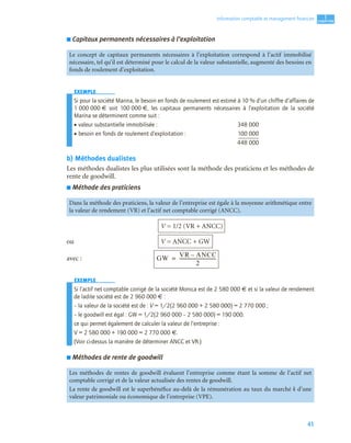 41
1
C
C
C
CH
H
H
HA
A
A
AP
P
P
PI
I
I
IT
T
T
TR
R
R
RE
E
E
E
Information comptable et management ﬁnancier
■ Capitaux permanents nécessaires à l’exploitation
EXEMPLE
Si pour la société Marina, le besoin en fonds de roulement est estimé à 10 % d’un chiffre d’affaires de
1 000 000 € soit 100 000 €, les capitaux permanents nécessaires à l’exploitation de la société
Marina se déterminent comme suit :
• valeur substantielle immobilisée : 348 000
• besoin en fonds de roulement d’exploitation : 100 000
448 000
b) Méthodes dualistes
Les méthodes dualistes les plus utilisées sont la méthode des praticiens et les méthodes de
rente de goodwill.
■ Méthode des praticiens
V = 1/2 (VR + ANCC)
ou V = ANCC + GW
avec :
EXEMPLE
Si l’actif net comptable corrigé de la société Monica est de 2 580 000 € et si la valeur de rendement
de ladite société est de 2 960 000 € :
– la valeur de la société est de : V = 1/2(2 960 000 + 2 580 000) = 2 770 000 ;
– le goodwill est égal : GW = 1/2(2 960 000 – 2 580 000) = 190 000.
ce qui permet également de calculer la valeur de l’entreprise :
V = 2 580 000 + 190 000 = 2 770 000 €.
(Voir ci-dessus la manière de déterminer ANCC et VR.)
■ Méthodes de rente de goodwill
Le concept de capitaux permanents nécessaires à l’exploitation correspond à l’actif immobilisé
nécessaire, tel qu’il est déterminé pour le calcul de la valeur substantielle, augmenté des besoins en
fonds de roulement d’exploitation.
Dans la méthode des praticiens, la valeur de l’entreprise est égale à la moyenne arithmétique entre
la valeur de rendement (VR) et l’actif net comptable corrigé (ANCC).
Les méthodes de rentes de goodwill évaluent l’entreprise comme étant la somme de l’actif net
comptable corrigé et de la valeur actualisée des rentes de goodwill.
La rente de goodwill est le superbénéfice au-delà de la rémunération au taux du marché k d’une
valeur patrimoniale ou économique de l’entreprise (VPE).
GW
VR ANCC
–
2
-------------------------------
-
=
 