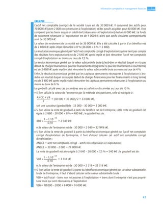 43
1
C
C
C
CH
H
H
HA
A
A
AP
P
P
PI
I
I
IT
T
T
TR
R
R
RE
E
E
E
Information comptable et management ﬁnancier
EXEMPLE
L’actif net comptable (corrigé) de la société Louis est de 30 000 k€. Il comprend des actifs pour
70 000 k€ (dont 2 000 non nécessaires à l’exploitation) et des passifs exigibles pour 40 000 k€. Il ne
comprend pas les biens acquis en crédit-bail (nécessaires à l’exploitation) évalués 6 000 k€. Le fonds
de roulement nécessaire à l’exploitation est de 4 000 k€ alors que actifs circulants correspondants
sont de 30 000 k€.
La valeur de rendement de la société est de 36 000 k€. Elle a été calculée à partir d’un bénéﬁce net
de 2 880 k€ après impôt rémunéré à 8 % (36 000 × 8 % = 2 880).
Le résultat économique généré par l’actif net comptable corrigé d’exploitation (qui ne tient pas compte
des résultats hors exploitation) est de 2 640 k€ après impôt et doit rémunérer l’actif net comptable
corrigé d’exploitation au moins au taux de 7,5 %.
Le résultat économique généré par la valeur substantielle brute (c’est-à-dire un résultat duquel on n’a pas
déduit de charges ﬁnancières ni pour les ﬁnancements à long terme ni pour les ﬁnancements à court terme)
est de 3 460 k€ après impôt et doit rémunérer la valeur substantielle brute au moins au taux de 4 %.
Enﬁn, le résultat économique généré par les capitaux permanents nécessaires à l’exploitation (c’est-
à-dire un résultat duquel on n’a pas déduit de charges ﬁnancières pour les ﬁnancements à long terme)
est de 3 400 k€ après impôt et doit rémunérer les capitaux permanents nécessaires à l’exploitation au
moins au taux de 6 %.
Le goodwill calculé avec ces paramètres sera actualisé sur dix années au taux de 10 %.
• Si l’on calcule la valeur de l’entreprise par la méthode des patriciens, celle ci est égale à :
= (30 000 + 36 000)/2 = 33 000 k€,
soit une survaleur (goodwill) de : 33 000 – 30 000 = 3 000 k€.
• Si l’on utilise la rente de goodwill à partir du bénéfice net de l’entreprise, cette rente de goodwill est
égale à 2 880 – 30 000 × 8 % = 480 k€ ; le goodwill est de :
480 × = 2 949 k€
et la valeur de l’entreprise est de : 30 000 + 2 949 = 32 949 k€.
• Si l’on utilise la rente de goodwill à partir du bénéfice économique généré par l’actif net comptable
corrigé d’exploitation de l’entreprise, il faut d’abord calculer cet actif net comptable corrigé
d’exploitation :
ANCCE = actif net comptable corrigé – actifs non nécessaires à l’exploitation ;
ANCCE = 30 000 – 2 000 = 28 000 k€.
La rente de goodwill est alors égale à 2 640 – 28 000 × 7,5 % = 540 k€ ; le goodwill est de :
540 × = 3 318 k€
et la valeur de l’entreprise est de : 30 000 + 3 318 = 33 318 k€.
• Si l’on utilise la rente de goodwill à partir du bénéfice économique généré par la valeur substantielle
brute de l’entreprise, il faut d’abord calculer cette valeur substantielle brute :
VSB = actif total – biens non nécessaires à l’exploitation + biens dont l’entreprise n’est pas proprié-
taire mais qui sont nécessaires à l’exploitation
VSB = 70 000 – 2000 + 6 000 = 74 000 k€.
ANCC VR
+
2
---------------------------
-
1 1,10
10
–
–
0,10
--------------------------
-
1 1,10
10
–
–
0,10
--------------------------
-
 