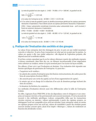 44
1
C
C
C
CH
H
H
HA
A
A
AP
P
P
PI
I
I
IT
T
T
TR
R
R
RE
E
E
E
Information comptable et management ﬁnancier
La rente de goodwill est alors égale à : 3 460 – 74 000 × 4 % = 500 k€ ; le goodwill est de :
500 × = 3 072 k€
et la valeur de l’entreprise est de : 30 000 + 3 072 = 33 072 k€.
• Si l’on utilise la rente de goodwill à partir du bénéfice économique généré par les capitaux permanents
nécessaires à l’exploitation, il faut d’abord calculer ces capitaux permanents nécessaires à l’exploitation :
CPNE = Valeur substantielle immobilisée (c’est-à-dire valeur substantielle brute – actif circulant) +
fonds de roulement nécessaire à l’exploitation ;
CPNE = 74 000 – 30 000 + 4 000 = 48 000 k€.
La rente de goodwill est alors égale à : 3 400 – 48 000 × 6 % = 520 k€ ; le goodwill est de :
520 × = 3 195 k€
et la valeur de l’entreprise est de : 30 000 + 3 195 = 33 195 k€.
5. Pratique de l’évaluation des sociétés et des groupes
La valeur d’une entreprise doit être distinguée du prix. Le prix est une réalité monétaire
concrète et objective : le prix d’une transaction est celui qui est accepté par les parties. La
valeur est, quant à elle, une réalité subjective : elle dépend de l’opération projetée, elle
dépend aussi de la méthode utilisée.
Il est bien certain cependant que la ou les valeurs obtenues à partir des méthodes exposées
ci-dessus constituent, dans bien des cas, un élément incontournable d’une négociation
entre acheteur ou vendeur, même si le prix terminal peut s’en écarter de façon notable.
Par ailleurs, il faut voir à qui l’évaluation est destinée. Une évaluation doit répondre aux
besoins spécifiques de partenaires de l’entreprise. Ce peut être :
– l’acquéreur ou le vendeur ;
– les salariés des comités d’entreprise pour des fusions-restructurations, des cadres pour des
bons de souscription d’actions (BSA) ;
– des associés pour une sortie du capital, ou lors d’une augmentation de capital ;
– le notaire qui est en charge de la rédaction d’un acte de donation-partage incluant des
titres de sociétés ;
– le donateur, les héritiers, les conjoints…
Les méthodes d’évaluation doivent aussi être différenciées selon la taille de l’entreprise
évaluée.
En effet, s’agissant d’une PME/TPE, le lien de dépendance entre le dirigeant et son entre-
prise est toujours très fort, et les prévisionnels sont souvent inexistants. D’où la nécessité de
recourir à des méthodes spécifiques (valeurs comparables telles que les transactions
récentes externes ou internes ; valeurs patrimoniales à partir des capitaux propres, en
distinguant l’actif net comptable et/ou actif net réévalué, toute entreprise valant au moins
ses capitaux propres et/ou son actif net, valeurs de rentabilité à partir des résultats passés
souvent résultat courant après calcul d’un impôt « théorique », valeurs de rendement en
fonction des dividendes versés).
1 1,10
10
–
–
0,10
--------------------------
-
1 1,10
10
–
–
0,10
--------------------------
-
 