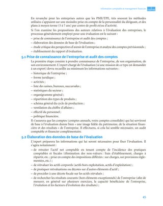 45
1
C
C
C
CH
H
H
HA
A
A
AP
P
P
PI
I
I
IT
T
T
TR
R
R
RE
E
E
E
Information comptable et management ﬁnancier
En revanche pour les entreprises autres que les PME/TPE, très souvent les méthodes
utilisées s’appuient sur une moindre prise en compte de la personnalité du dirigeant, et des
plans à moyen terme (5 à 7 ans) par centre de profit et/ou d’activité.
Si l’on examine les propositions des auteurs relatives à l’évaluation des entreprises, le
processus généralement employé pour une évaluation est le suivant :
– prise de connaissance de l’entreprise et audit des comptes ;
– élaboration des données de base de l’évaluation ;
– étude critique des perspectives d’avenir de l’entreprise et analyse des comptes prévisionnels ;
– établissement du rapport d’évaluation.
5.1 Prise de connaissance de l’entreprise et audit des comptes
La première étape consiste à prendre connaissance de l’entreprise, de son organisation, de
son environnement. L’expert chargé de l’évaluation (si une mission de ce type est demandée
à un expert) devra recueillir au minimum les informations suivantes :
– historique de l’entreprise ;
– forme juridique ;
– activités ;
– liste des usines, bureaux, succursales ;
– statistiques du secteur ;
– organigramme général ;
– répartition des types de produits ;
– schéma général du cycle de production ;
– ventilation du chiffre d’affaires ;
– effectif du personnel ;
– politique financière.
Il s’assurera que les comptes (comptes annuels, voire comptes consolidés) qui lui serviront
de base à l’évaluation donne bien « une image fidèle du patrimoine, de la situation finan-
cière et des résultats » de l’entreprise. Il effectuera, si cela lui semble nécessaire, un audit
comptable et financier complémentaire.
5.2 Élaboration des données de base de l’évaluation
L’expert préparera les informations qui lui seront nécessaires pour fixer l’évaluation. Il
s’agira notamment :
– de retraiter l’actif net comptable en tenant compte de l’incidence des pratiques
comptables et fiscales (élimination des non-valeurs : frais d’établissement, charges à
répartir, etc. ; prise en compte des impositions différées : sur charges, sur provisions régle-
mentées, etc.) ;
– de réévaluer les actifs corporels (actifs hors exploitation, actifs d’exploitation) ;
– de pratiquer réévaluations ou décotes sur d’autres éléments d’actif ;
– de procéder à une décote fiscale sur les actifs réévalués ;
– de rechercher les résultats courants (hors éléments exceptionnels) de l’entreprise (afin de
mesurer, en général sur plusieurs exercices, la capacité bénéficiaire de l’entreprise,
l’évolution et les facteurs d’évolution des résultats) ;
 