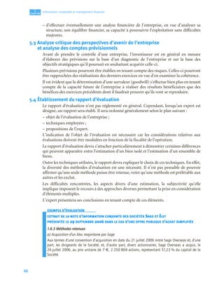 46
1
C
C
C
CH
H
H
HA
A
A
AP
P
P
PI
I
I
IT
T
T
TR
R
R
RE
E
E
E
Information comptable et management ﬁnancier
– d’effectuer éventuellement une analyse financière de l’entreprise, en vue d’analyser sa
structure, son équilibre financier, sa capacité à poursuivre l’exploitation sans difficultés
majeures.
5.3 Analyse critique des perspectives d’avenir de l’entreprise
et analyse des comptes prévisionnels
Avant de prendre le contrôle d’une entreprise, l’investisseur est en général en mesure
d’élaborer des prévisions sur la base d’un diagnostic de l’entreprise et sur la base des
objectifs stratégiques qu’il poursuit en souhaitant acquérir celle-ci.
Plusieurs prévisions pourront être établies en tenant compte des risques. Celles-ci pourront
être rapprochées des réalisations des derniers exercices en vue d’en examiner la cohérence.
Il est évident que la détermination d’une survaleur (goodwill) s’effectue bien plus en tenant
compte de la capacité future de l’entreprise à réaliser des résultats bénéficiaires que des
bénéfices des exercices précédents dont il faudrait prouver qu’ils vont se reproduire.
5.4 Établissement du rapport d’évaluation
Le rapport d’évaluation n’est pas réglementé en général. Cependant, lorsqu’un expert est
désigné, un rapport sera établi. Il sera ordonné généralement selon le plan suivant :
– objet de l’évaluation de l’entreprise ;
– techniques employées ;
– propositions de l’expert.
L’indication de l’objet de l’évaluation est nécessaire car les considérations relatives aux
évaluations doivent être modulées en fonction de la fiscalité de l’opération.
Le rapport d’évaluation devra s’attacher particulièrement à démontrer certaines différences
qui peuvent apparaître entre l’estimation d’un bien isolé et l’estimation d’un ensemble de
biens.
Outre les techniques utilisées, le rapport devra expliquer le choix de ces techniques. En effet,
la diversité des méthodes d’évaluation est une nécessité. Il n’est pas pensable de pouvoir
affirmer qu’une seule méthode puisse être retenue, voire qu’une méthode est préférable aux
autres et les exclut.
Les difficultés rencontrées, les aspects divers d’une estimation, la subjectivité qu’elle
implique imposent le recours à des approches diverses permettant la prise en considération
d’éléments multiples.
L’expert présentera ses conclusions en tenant compte de ces éléments.
EXEMPLE D’ÉVALUATION
EXTRAIT DE LA NOTE D’INFORMATION CONJOINTE DES SOCIÉTÉS SAGE ET ÉLIT
PRÉSENTÉE LE 29 SEPTEMBRE 2006 DANS LE CAS D’UNE OFFRE PUBLIQUE D’ACHAT SIMPLIFIÉE
1.6.3 Méthodes retenues
a) Acquisition d’un bloc majoritaire par Sage
Aux termes d’une convention d’acquisition en date du 21 juillet 2006 entre Sage Overseas et, d’une
part, les dirigeants de la Société, et, d’autre part, divers actionnaires, Sage Overseas a acquis, le
24 juillet 2006, au prix unitaire de 7 €, 2 250 804 actions, représentant 51,23 % du capital de la
Société.
 