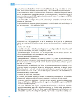 50
1
C
C
C
CH
H
H
HA
A
A
AP
P
P
PI
I
I
IT
T
T
TR
R
R
RE
E
E
E
Information comptable et management ﬁnancier
Les multiples de chiffre d’affaires n’intègrent pas les différentiels de marge entre Élit et ses compa-
rables. Ils ont donc été retraités du différentiel de marge d’EBIT au moyen d’une régression linéaire.
Les multiples d’EBITDA ne sont pas retenus car, selon les référentiels comptables, les dépenses de R&D
sont soit comptabilisées en charges opérationnelles soit immobilisées. Dans le premier cas, l’EBITDA se
trouve diminué des charges de R&D, ce qui n’est pas le cas dans le second. Par conséquent, les EBITDA
ne sont pas directement comparables.
Les multiples de PER ne sont pas retenus car ils ne tiennent pas compte des disparités de structure
ﬁnancière des comparables.
Les multiples boursiers moyens et médians ressortant de l’échantillon retenu sont les suivants (sur la
base des cours moyens 1 mois au 20 juillet 2006).
Les multiples 2008 n’ont pas été retenus du fait du faible suivi de ces sociétés par les analystes. La
majorité des entreprises de l’échantillon retenu ne fait ainsi pas l’objet de prévisions ﬁnancières au-delà
d’un an.
• Résultat de la méthode :
Le calcul de valorisation a été effectué par l’application du multiple médian de l’échantillon total
VE/EBIT et du multiple VE/CA obtenu par régression linéaire.
L’approche des multiples boursiers, sur la base des agrégats 2007, fait ainsi ressortir une valeur des
capitaux propres d’Élit par action comprise entre 4,94 € et 5,29 €.
e) Multiples de transactions comparables
Cette méthode, de type « analogique », est fondée sur l’analyse d’Élit à travers des multiples établis sur
la base de transactions comparables récentes dans le même secteur. Cette méthode, en retenant le prix
de l’acquéreur, inclut l’éventuelle prime de contrôle et valorise également une partie des synergies
anticipées par l’acquéreur.
Outre l’établissement de l’échantillon et les modes de recherche des informations disponibles sur ces
transactions passées, la méthodologie de calcul de la fourchette de valeurs pour les capitaux propres
d’Élit est équivalente à celle de la méthode par les multiples boursiers. La pertinence de la méthode
des multiples de transactions est liée à la nécessité de disposer d’informations sufﬁsamment ﬁables sur
des transactions le plus souvent privées.
• Définition des transactions comparables :
Au cours des trois dernières années (2003-2006), 14 transactions comparables ont été identiﬁées
compte tenu de la disponibilité des informations nécessaires à l’application de cette méthode :
– transactions industrielles avec objectif d’acquisition de parts de marché : acquisition de Manugistics
Group par JDA Software (2006), acquisition de Cogestib par Sage (2005), acquisition d’AD OPT
Technologies par Kronos (2004) ;
– transactions industrielles avec objectif d’acquisition de technologies ou de solutions verticales :
acquisition d’Adonix par Sage (2005), acquisition d’Epiphany Inc par SSA Global Technologies Inc
(2005), acquisition de MAPICS par Infor Global Solutions (2005), acquisition de FreeMarkets Inc par
Ariba (2004), acquisition d’AccPAC par Sage (2003), acquisition de Scala par Epicor (2003), acqui-
Moyenne
Médiane
VE/EBIT 2007
12,1 x
11,5 x
Par régression
VE/CA 2 VE/EBIT 2007
1,0 x
 