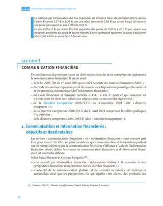 52
1
C
C
C
CH
H
H
HA
A
A
AP
P
P
PI
I
I
IT
T
T
TR
R
R
RE
E
E
E
Information comptable et management ﬁnancier
La méthode par l’actualisation des ﬂux disponibles de trésorerie futurs d’exploitation (DCF) valorise
l’action Élit entre 5,57 € et 6,24 €, soit une valeur centrale de 5,89 € par action. Ce qui fait ressortir
une prime par rapport au prix d’offre de 18,8 %.
Le prix d’offre (7 € par action Élit) fait apparaître des primes de 19,0 % à 40,0 % par rapport aux
moyennes pondérées des cours de bourse récentes. Ce prix correspond également au cours le plus élevé
atteint par le titre au cours des 12 derniers mois.
De nombreuses dispositions issues du droit national ou du droit européen ont réglementé
la communication financière. Il en est ainsi :
– de la loi 2003-706 du 1er août 2003 qui a créé l’Autorité des marchés financiers (AMF) ;
– du Code de commerce qui comprend de nombreuses dispositions qui obligent les sociétés
et les groupes à communiquer de l’information financière ;
– du Code monétaire et financier (articles L. 451-1 à 451-3) pour ce qui concerne les
sociétés dont les titres sont admis aux négociations sur un marché réglementé ;
– de la directive européenne 2003/71/CE du 4 novembre 2003 (dite « directive
prospectus ») ;
– de la directive européenne 2004/25/CE du 21 avril 2004 concernant les offres publiques
d’acquisition :
– de la directive européenne 2004/109/CE (dite « directive transparence »).
1. Communication et information financières :
objectifs et destinataires
Les termes « communication financière » et « information financière » sont souvent pris
l’un pour l’autre. En effet, on peut considérer que communication et information portent
sur les mêmes objets et que la communication financière s’effectue à l’aide de l’information
financière. Aussi, définir les termes de communication financière et d’information finan-
cière est une tâche délicate.
Selon Pascal Barneto et Georges Grégorio(1) :
– « on entend par information financière, l’information relative à la situation et aux
perspectives financières d’un émetteur sur les marchés financiers » ;
– « l’objectif de la communication globale est de « vendre la valeur » de l’entreprise
aujourd’hui ainsi que ses perspectives. Ce qui signifie : des clients, des produits, des
section 3
communication financière
(1) Finance, DSCG 2, Manuel et Applications, Dunod Editeur, Chapitre 3 section 1.
 