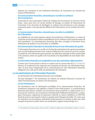 54
1
C
C
C
CH
H
H
HA
A
A
AP
P
P
PI
I
I
IT
T
T
TR
R
R
RE
E
E
E
Information comptable et management ﬁnancier
imposée aux entreprises et aux institutions financières, de transmettre aux marchés des
masses d’informations.
b) Communication financière, nécessité pour accroître la confiance
des investisseurs
En période de crise économique, l’indice de confiance des investisseurs est souvent en forte
baisse. Aussi, pour lever un certain nombre de blocages en matière de financement de
l’économie, il est nécessaire de développer la confiance des investisseurs et des ménages,
notamment grâce à une plus grande diffusion de l’information sur les résultats de l’entre-
prise.
c) Communication financière, nécessité pour accroître la crédibilité
de l’information
La crédibilité est une préoccupation majeure des producteurs d’information. La valeur de
l’expertise qu’ils proposent repose essentiellement sur la confiance qu’ils suscitent auprès de
leurs partenaires. La communication financière doit donc envisager la fourniture d’une
information de qualité en vue d’accroître sa crédibilité.
d) Communication financière et nécessité de fournir une information de qualité
L’information financière en ce qu’elle est à la base des anticipations des agents économiques
joue un rôle fondamental dans notre système d’allocation des ressources qu’est le marché.
La qualité de cette information pour garantir une allocation optimale est donc primordiale
et les premiers critères de qualité sont l’exactitude et la disponibilité de toute ladite infor-
mation.
e) Information financière et complexité accrue des contraintes réglementaires
Comme nous l’avons précisé ci-dessus et comme nous le verrons dans les § 2, 3, 4 et 5 ci-
dessous, de nombreux textes imposent aux entreprises de fournir une information finan-
cière. Se pose alors l’organisation de la communication de cette information financière
obligatoire avec celle qui est utile aux destinataires de l’entreprise.
1.2 Les destinataires de l’information financière
Les destinataires de l’information financière sont multiples.
On peut distinguer(1) les investisseurs, les salariés, les analystes financiers, la presse, les
clubs d’investissements, les clients et les fournisseurs.
a) Les investisseurs
Les investisseurs sont les destinataires privilégiés de la communication financière. De
nombreuses entreprises sont appelées à renforcer leurs fonds propres. La communication
financière doit donner confiance aux investisseurs pour permettre ce renforcement. Il y a
lieu aussi de s’intéresser aux investisseurs institutionnels (établissements financiers, compa-
gnies d’assurance, organismes de placement collectifs en valeurs mobilières ou OPCVM,
fonds de pension) par lesquels transite en grande partie l’épargne du public. Il y a lieu aussi
de s’intéresser aux investisseurs individuels (petits porteurs) en mettant en place des outils
auxquels ils puissent accéder (lettre aux actionnaires, rapport annuel abrégé, etc.).
(1) Pascal Barneto, Georges Gregorio, Finance, DSCG 2, Manuel et Applications, Dunod Editeur, chapitre 3, section 1
 