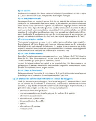 55
1
C
C
C
CH
H
H
HA
A
A
AP
P
P
PI
I
I
IT
T
T
TR
R
R
RE
E
E
E
Information comptable et management ﬁnancier
b) Les salariés
Les salariés doivent déjà faire d’une communication spécifique (bilan social, voir ci-après
§ 4), mais l’actionnariat salarié peut présenter de multiples avantages.
c) Les analystes financiers
Les analystes financiers (regroupés au sein de la Société française des analystes financiers ou
SFAF) sont des professionnels dont le rôle consiste le plus souvent à produire et diffuser une
étude sur une société cotée en vue d’exprimer une opinion sur ses perspectives et d’évaluer les
titres qu’elle émet. Il peut travailler pour une société d’intermédiation boursière et diffuser
auprès de ses clients ses recommandations sur des titres. Il peut aussi être rattaché à une activité
de gestion de portefeuille et travailler exclusivement pour ses employeurs. La nécessaire indépen-
dance intellectuelle de son jugement, vis-à-vis des émetteurs comme de ses employeurs, est
protégée par la loi de sécurité financière du 1er août 2003 et par le règlement général de l’AMF.
d) La presse et autres médias
Tout comme les analystes, la presse et autres médias (presse spécialisée ou presse généra-
liste, chaînes de télévision, Internet, etc.) ont une influence majeure sur les actionnaires
individuels et les professionnels de la finance. Il y a donc lieu se soigner tout particuliè-
rement la communication dirigée vers la presse et les médias. Il est à noter le développement
de la communication financière vers Internet (voir ci dessous § 1.4)
e) Les clubs d’investissement.
Les clubs d’investissement existent dans de nombreux pays. En France, la FFCI (Fédération
Française des Clubs d’investissement) recense près de 15 000 clubs représentant environ
200 000 membres qui gèrent plus de un milliard d’euros.
Au-delà de la constitution d’un capital, le but principal d’un club d’investissement est
pédagogique ; il permet à ses membres d’apprendre et comprendre les mécanismes écono-
miques, financiers et boursiers, au plan national.
f) Les clients et fournisseurs.
Déjà partenaires de l’entreprise, le renforcement de la publicité financière dans la presse
économique est un bon moyen de toucher et de fidéliser cette cible.
1.3 Un exemple de communication financière : le cas de Bouygues
Sur le site Internet du groupe Bouygues (http://www.bouygues.fr), on trouve (dans la partie
du site destinée aux actionnaires et investisseurs) les rubriques d’information financière
suivantes, la page d’index présentant des renvois aux communiqués de presse récents, à la
présentation des comptes annuelle et au cours du jour de l’action :
– informations financières spécifiques ;
– présentations destinées aux tiers effectuées par des analystes de la société ;
– informations aux actionnaires ;
– informations sur la gouvernance ;
– liste des publications disponibles ;
– agenda ;
– informations réglementées
– cours de l’action.
 
