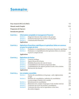 V
Pour réussir le DCG et le DSCG VII
Manuel, mode d’emploi VIII
Programme de l’épreuve X
Introduction générale 1
CHAPITRE 1 Information comptable et management financier 3
Section 1 Diagnostic financier des sociétés et des groupes 4
Section 2 Évaluation financière des sociétés et des groupes 14
Section 3 Communication financière 52
Applications 85
CHAPITRE 2 Opérations financières spécifiques et opérations faites en commun
ou pour le compte de tiers 110
Section 1 Évaluation et comptabilisation d’opérations financières spécifiques 110
Section 2 Évaluation et comptabilisation des opérations faites en commun
et pour le compte de tiers 122
Applications 133
CHAPITRE 3 Opérations de fusion 137
Section 1 Contexte juridique 138
Section 2 Aspects fiscaux de la fusion 148
Section 3 Modalités financières du traité de fusion 152
Section 4 Comptabilisation des fusions proprement dites 159
Section 5 Comptabilisation des apports partiels d’actifs et des scissions 178
Section 6 Rétroactivité des fusions 182
Applications 184
CHAPITRE 4 Les comptes consolidés 206
Section 1 Notions de consolidation et de groupe : cadre réglementaire
et légal 207
Section 2 Périmètre de consolidation, méthodes de consolidation
et pourcentages d’intérêt et de contrôle 213
Section 3 Retraitements de consolidation 223
Section 4 Élimination des comptes réciproques et des résultats internes 269
Section 5 Traitement des écarts de première consolidation 274
Section 6 Traitement des titres mis en équivalence et des titres
des entités intégrées 289
Sommaire
 